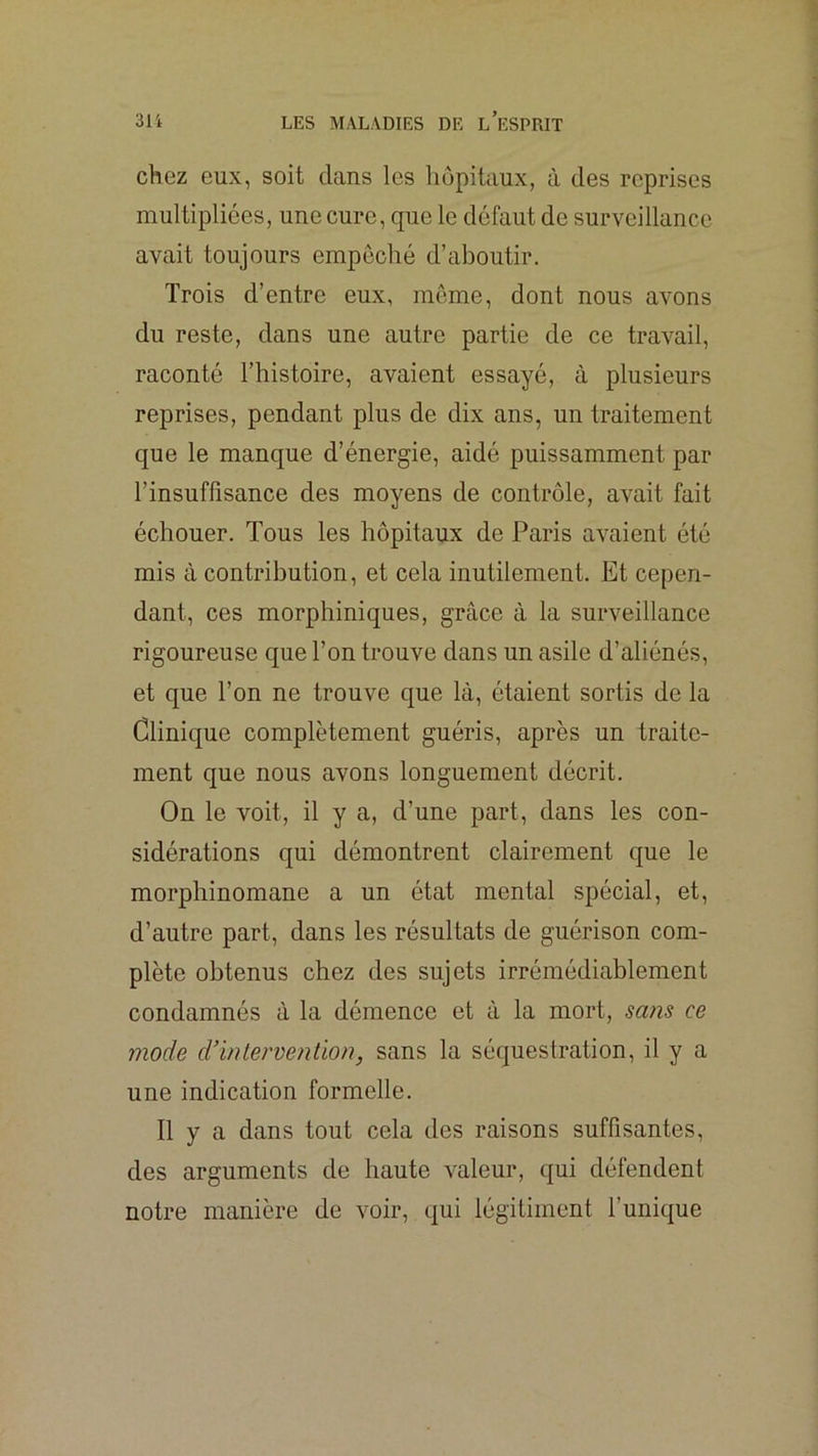 chez eux, soit clans les hôpitaux, à des reprises multipliées, une cure, que le défaut de surveillance avait toujours empeché d’aboutir. Trois d’entre eux, même, dont nous avons du reste, dans une autre partie de ce travail, raconté l’histoire, avaient essayé, à plusieurs reprises, pendant plus de dix ans, un traitement que le manque d’énergie, aidé puissamment par l’insuffisance des moyens de contrôle, avait fait échouer. Tous les hôpitaux de Paris avaient été mis à contribution, et cela inutilement. Et cepen- dant, ces morphiniques, grâce à la surveillance rigoureuse que l’on trouve dans un asile d’aliénés, et que l’on ne trouve que là, étaient sortis de la Clinique complètement guéris, après un traite- ment que nous avons longuement décrit. On le voit, il y a, d’une part, dans les con- sidérations qui démontrent clairement cjue le morphinomane a un état mental spécial, et, d’autre part, dans les résultats de guérison com- plète obtenus chez des sujets irrémédiablement condamnés à la démence et à la mort, sa?is ce mode cVinlervention, sans la séquestration, il y a une indication formelle. Il y a dans tout cela des raisons suffisantes, des arguments de haute valeur, qui défendent notre manière de voir, qui légiliment l’unic|ue