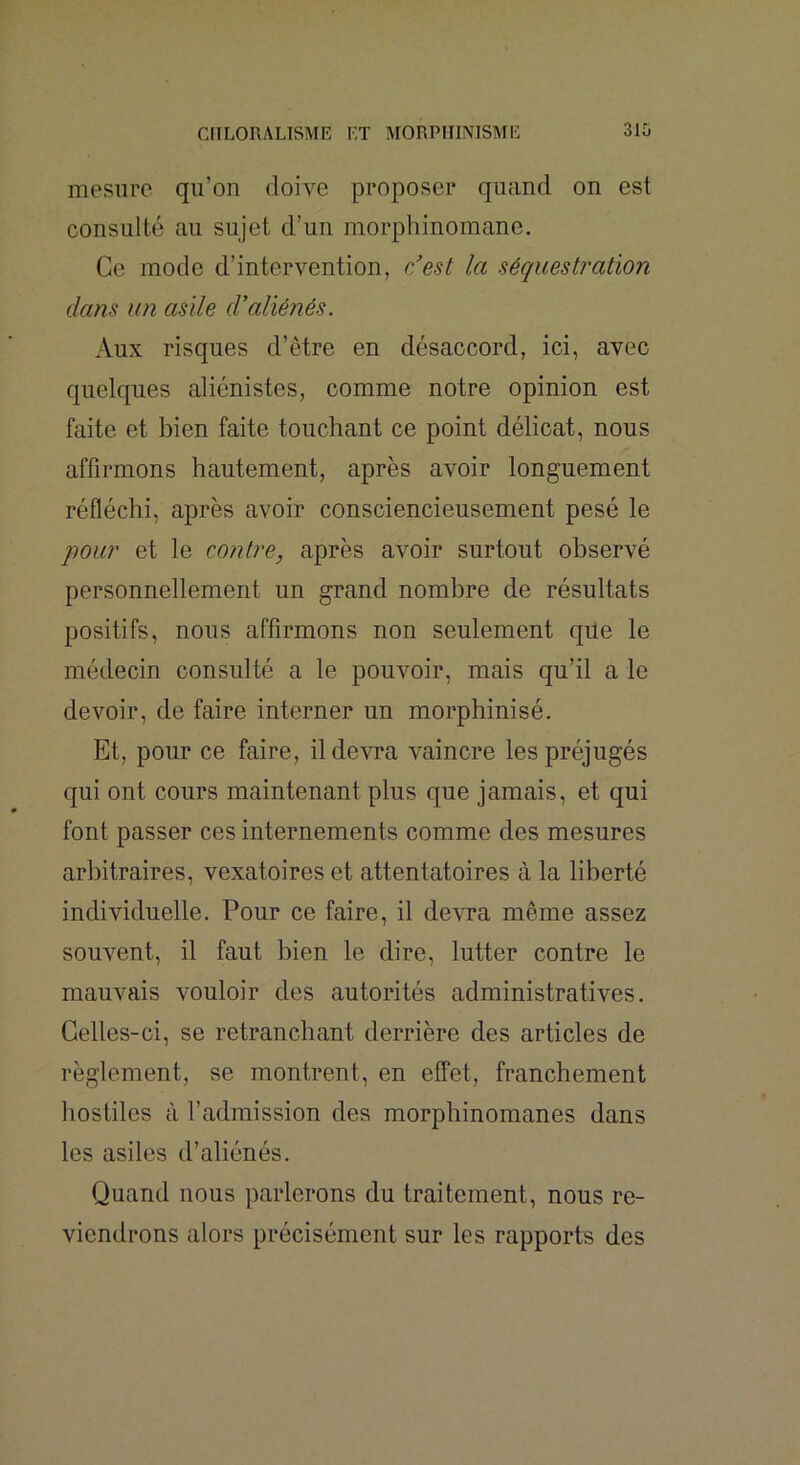 mesure qu’on doive proposer quand on est consulté au sujet d’un morphinomane. Ce mode d’intervention, r/est la séquestration dans un asile d’aliénés. Aux risques d’être en désaccord, ici, avec quelques aliénistes, comme notre opinion est faite et bien faite touchant ce point délicat, nous affirmons hautement, après avoir longuement réfléchi, après avoir consciencieusement pesé le qiour et le contre, après avoir surtout observé personnellement un grand nombre de résultats positifs, nous affirmons non seulement que le médecin consulté a le pouvoir, mais qu’il a le devoir, de faire interner un morphinisé. Et, pour ce faire, il devra A^aincre les préjugés qui ont cours maintenant plus que jamais, et qui font passer ces internements comme des mesures arbitraires, vexatoires et attentatoires à la liberté individuelle. Pour ce faire, il devra même assez souvent, il faut bien le dire, lutter contre le mauvais vouloir des autorités administratives. Celles-ci, se retranchant derrière des articles de règlement, se montrent, en effet, franchement hostiles à l’admission des morphinomanes dans les asiles d’aliénés. Quand nous parlerons du traitement, nous re- viendrons alors précisément sur les rapports des