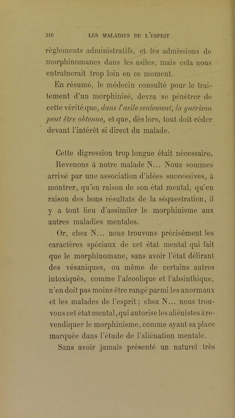 règlements administratifs, et les admissions de morphinomanes dans les asiles, mais cela nous entraînerait trop loin en ce moment. En résumé, le médecin consulté pour le trai- tement d’un morphinisé, devra se pénétrer de cette vérité que, dans l'asile seulement, la guérison peut être obtenue, et que, dès lors, tout doit céder devant l’intérêt si direct du malade. Cette digression trop longue était nécessaire. Revenons à notre malade N... Nous sommes arriv-é par une association d’idées successives, à montrer, qu’en raison de son état mental, qu’en raison des bons résultats de la séquestration, il y a tout lieu d’assimiler le morphinisme aux autres maladies mentales. Or, chez N... nous trouvons précisément les caractères spéciaux de cet état mental qui fait que le morphinomane, sans avoir l’état délirant des vésaniques, ou même de certains autres intoxiqués, comme l’alcoolique et l’absinthique, n’en doit pas moins être rangé parmi les anormaux et les malades de l’esprit; chez N... nous trou- vons cet état mental, qui autorise les aliénistes àre- vendiquer le morphinisme, comme ayant sa place marquée dans l’étude de l’aliénation mentale. Sans avoir jamais présenté un naturel très