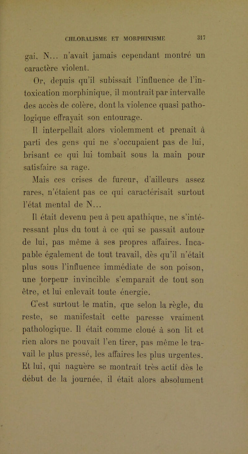 gai. N... n’avait jamais cependant montré un caractère violent. Or, depuis qu’il subissait l’influence de l’in- toxication morphinique, il montrait par intervalle des accès de colère, dont la violence quasi patho- logique effrayait son entourage. Il interpellait alors violemment et prenait à parti des gens qui ne s’occupaient pas de lui, brisant ce qui lui tombait sous la main pour satisfaire sa rage. Mais ces crises de fureur, d’ailleurs assez rares, n’étaient pas ce qui caractérisait surtout l’état mental de N... Il était devenu peu à peu apathique, ne s’inté- ressant plus du tout à ce qui se passait autour de lui, pas même à ses propres affaires. Inca- pable également de tout travail, dès qu’il n’était plus sous l’influence immédiate de son poison, une torpeur invincible s’emparait de tout son être, et lui enlevait toute énergie. C’est surtout le matin, que selon la règle, du reste, se manifestait cette paresse vraiment pathologique. Il était comme cloué à son lit et rien alors ne pouvait l’en tirer, pas même le tra- vail le plus pressé, les affaires les plus urgentes. Et lui, qui naguère se montrait très actif dès le début de la journée, il était alors absolument
