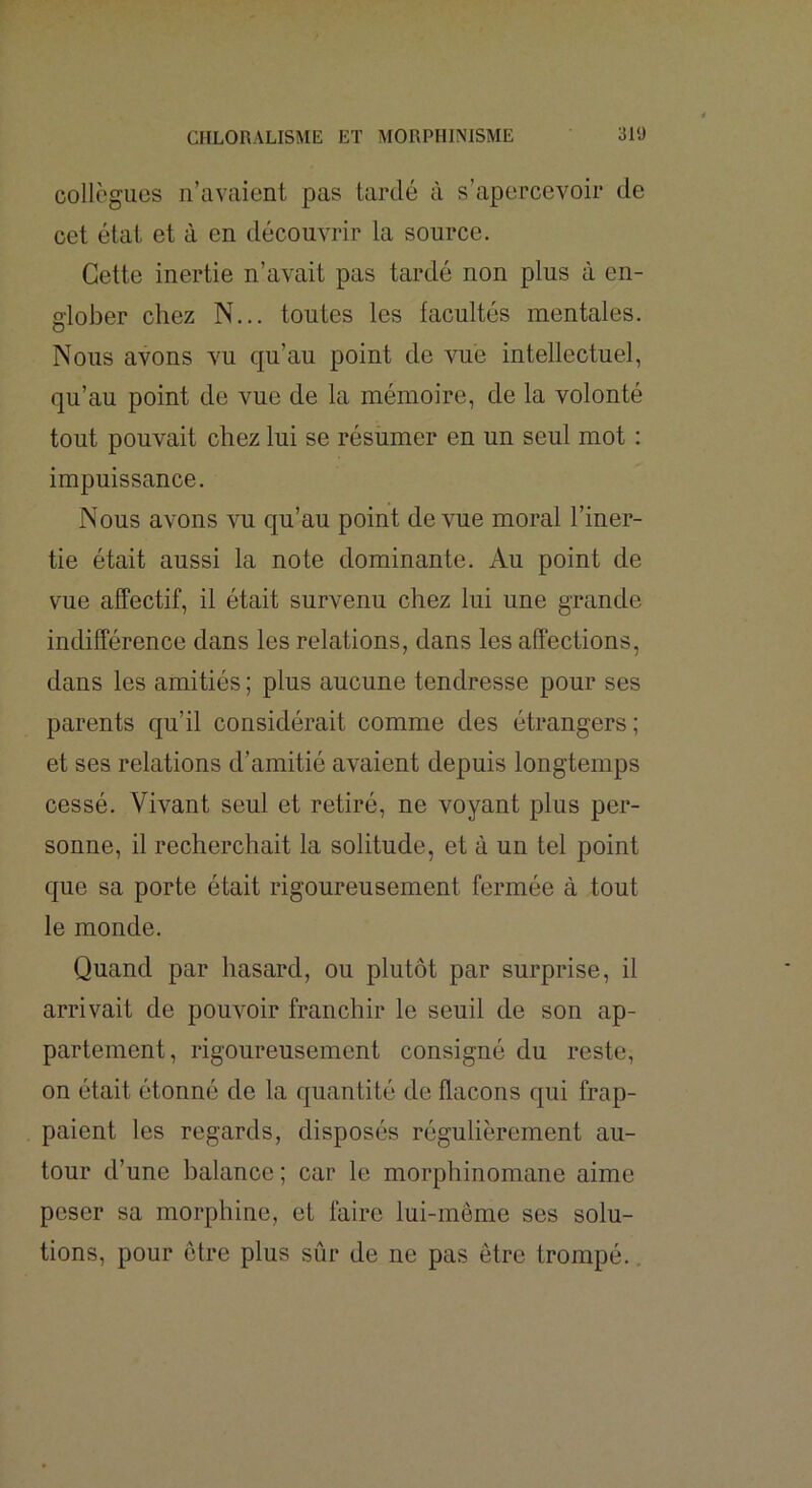 collègues n’avaient pas tardé à s’apercevoir de cet état et à en découvrir la source. Cette inertie n’avait pas tardé non plus à en- glober chez N... toutes les facultés mentales. Nous avons vu qu’au point de vue intellectuel, qu’au point de vue de la mémoire, de la volonté tout pouvait chez lui se résumer en un seul mot : impuissance. Nous avons vu qu’au point devme moral l’iner- tie était aussi la note dominante. Au point de vue affectif, il était survenu chez lui une grande indifférence dans les relations, dans les affections, dans les amitiés ; plus aucune tendresse pour ses parents qu’il considérait comme des étrangers ; et ses relations d’amitié avaient depuis longtemps cessé. Vivant seul et retiré, ne voyant plus per- sonne, il recherchait la solitude, et à un tel point que sa porte était rigoureusement fermée à tout le monde. Quand par hasard, ou plutôt par surprise, il arrivait de pouvoir franchir le seuil de son ap- partement, rigoureusement consigné du reste, on était étonné de la quantité de flacons qui frap- paient les regards, disposés régulièrement au- tour d’une balance ; car le morphinomane aime peser sa morphine, et faire lui-même ses solu- tions, pour être plus sûr de ne pas être trompé..