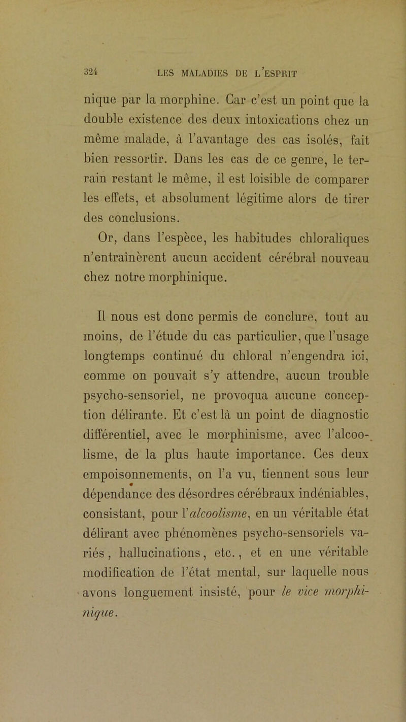 nique par la morphine. Car c’est un point que la double existence des deux intoxications chez un même malade, à l’avantage des cas isolés, fait bien ressortir. Dans les cas de ce genre, le ter- rain restant le môme, il est loisible de comparer les effets, et absolument légitime alors de tirer des conclusions. Or, dans l’espèce, les habitudes chloraliques n’entraînèrent aucun accident cérébral nouveau chez notre morphinique. Il nous est donc permis de conclure, tout au moins, de l’étude du cas particulier, que l’usage longtemps continué du chloral n’engendra ici, comme on pouvait s’y attendre, aucun trouble psycho-sensoriel, ne provoqua aucune concep- tion délirante. Et c’est là un point de diagnostic différentiel, avec le morphinisme, avec l’alcoo-. lisme, de la plus haute importance. Ces deux empoisonnements, on l’a vu, tiennent sous leur dépendance des désordres cérébraux indéniables, consistant, pour Y alcoolisme^ en un véritable état délirant avec phénomènes psycho-sensoriels va- riés , hallucinations, etc., et en une véritable modification de l’état mental, sur laquelle nous ' avons longuement insisté, pour le vice morphi- nique.