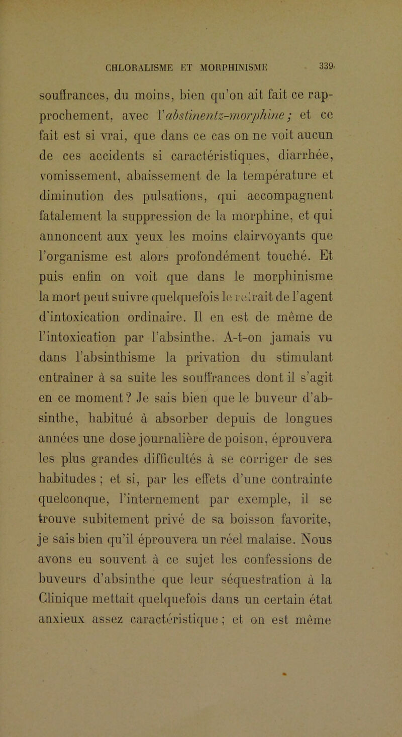 souffrances, du moins, bien qu’on ait fait ce rap- prochement, avec Vabstinentz-morph'me ; et ce fait est si vrai, que clans ce cas on ne Amit aucun de ces accidents si caractéristiques, diarrhée, vomissement, abaissement de la température et diminution des pulsations, qui accompagnent fatalement la suppression de la morphine, et qui annoncent aux yeux les moins clairvoyants que l’organisme est alors profondément touché. Et puis enfin on \mit que dans le morphinisme la mort peut suhTe quelcjuefois le rcirait de l’agent d'intoxication ordinaire. Il en est de même de l’intoxication par l’absinthe. A-t-on jamais vu dans l’absinthisme la privation du stimulant entraîner à sa suite les souffrances dont il s’agit en ce moment? Je sais bien que le buveur d’ab- sinthe, habitué à absorber depuis de longues années une dose journalière de poison, éprouvera les plus grandes difficultés à se corriger de ses habitudes ; et si, par les effets d’une contrainte cj[uelconc|ue, l’internement par exemple, il se trouve subitement privé de sa boisson faA’orite, je sais bien qu’il éprouA^era un réel malaise. Nous avons eu souvent à ce sujet les confessions de buveurs d’absinthe c[ue leur sécjuestration à la Clinique mettait c^uelquefois dans un certain état anxieux assez caractéristique ; et on est même