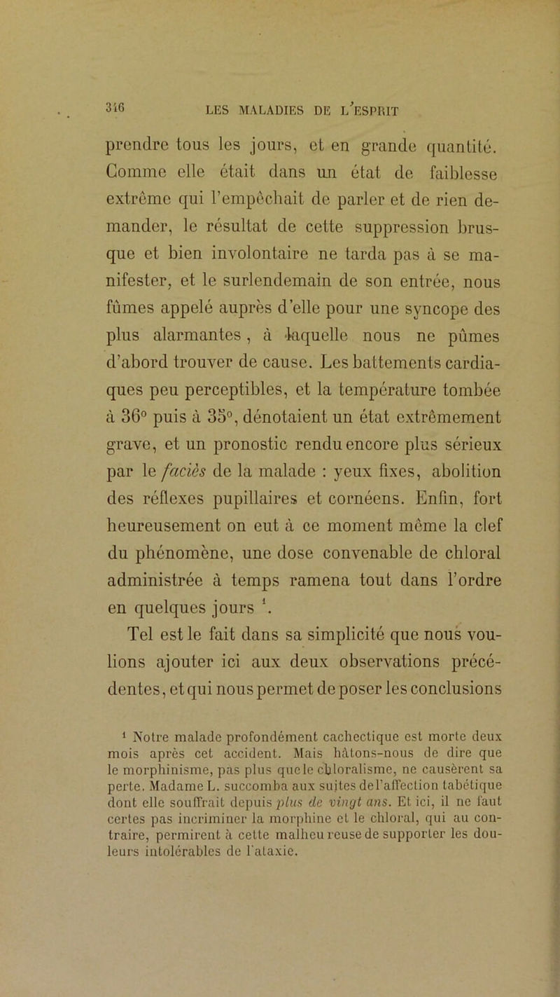 prendre tous les jours, et en grande quantité. Comme elle était dans un état de faiblesse extrême qui l’empêchait de parler et de rien de- mander, le résultat de cette suppression brus- que et bien immlontaire ne tarda pas à se ma- nifester, et le surlendemain de son entrée, nous fûmes appelé auprès d’elle pour une syncope des plus alarmantes, à 'laquelle nous ne pûmes d’abord trouAmr de cause. Les battements cardia- ques peu perceptibles, et la température tombée à 36° puis à 35°, dénotaient un état extrêmement grave, et un pronostic rendu encore plus sérieux par le faciès de la malade : yeux fixes, abolition des réflexes pupillaires et cornéens. Enfin, fort heureusement on eut à ce moment même la clef du phénomène, une dose convenable de chloral administrée à temps ramena tout dans l’ordre en quelques jours Tel est le fait dans sa simplicité que nous vou- lions ajouter ici aux deux observations précé- dentes , et qui nous permet de poser les conclusions 1 Notre malade profondément cachectique est morte deux mois après cet accident. Mais hàtons-nous de dire que le morphinisme, pas plus que le chloralisme, ne causèrent sa perte. Madame L. succomba aux suites del’airection tabétique dont elle souffrait depuis ph<s de vingt ans. Et ici, il ne faut certes pas incriminer la morphine et le chloral, qui au con- traire, permirent à cette malheu rcuse de supporter les dou- leurs intolérables de l'ataxie.