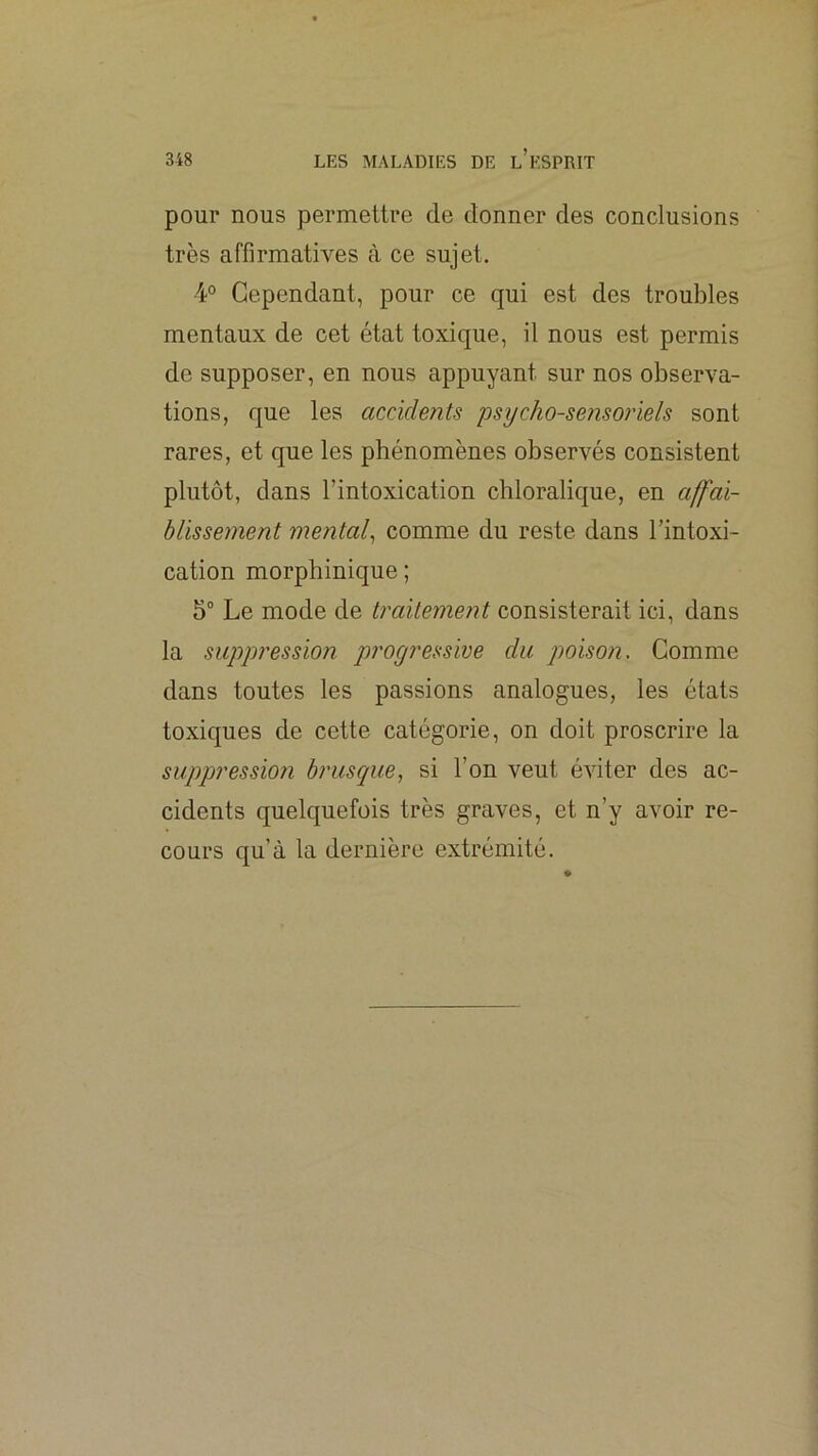 pour nous permettre de donner des conclusions très affirmatives à ce sujet. 4° Cependant, pour ce qui est des troubles mentaux de cet état toxique, il nous est permis de supposer, en nous appuyant sur nos observa- tions, que les accidents psycho-sensoriels sont rares, et que les phénomènes observés consistent plutôt, dans l’intoxication chloralique, en a^ai- blissement mental^ comme du reste dans l’intoxi- cation morphinique ; 5“ Le mode de traitement consisterait ici, dans la suppression progressive du poison. Gomme dans toutes les passions analogues, les états toxiques de cette catégorie, on doit proscrire la suppressio?i brusque, si l’on veut éAÛter des ac- cidents quelquefois très graves, et n’y avoir re- cours qu’à la dernière extrémité.