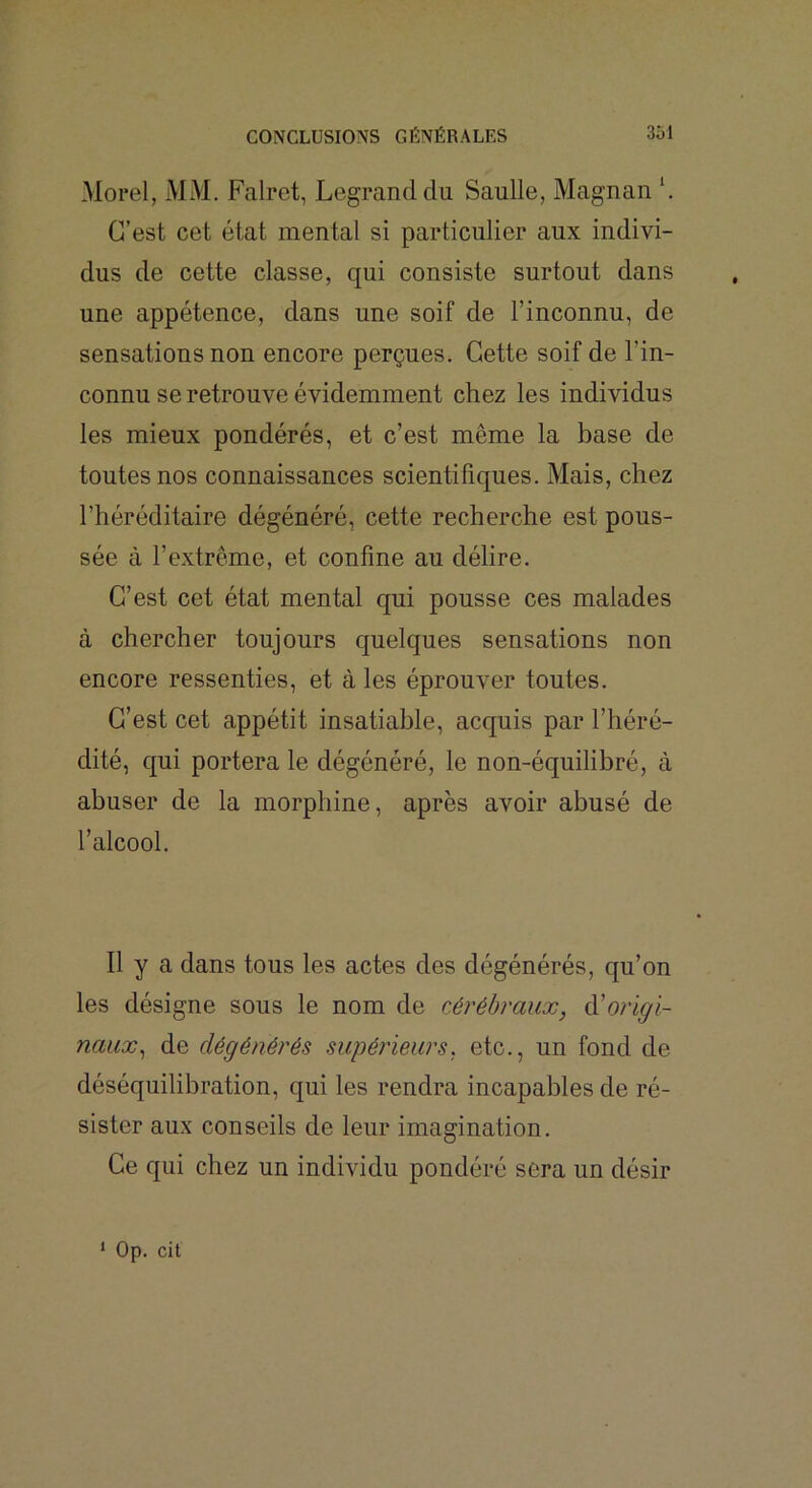 Morel, MM. Falret, Legrand du Saulle, Magnan \ C’est cet état mental si particulier aux indivi- dus de cette classe, qui consiste surtout dans une appétence, dans une soif de l’inconnu, de sensations non encore perçues. Cette soif de l’in- connu se retrouve évidemment chez les individus les mieux pondérés, et c’est même la base de toutes nos connaissances scientifiques. Mais, chez l’héréditaire dégénéré, cette recherche est pous- sée à l’extrême, et confine au délire. C’est cet état mental qui pousse ces malades à chercher toujours quelques sensations non encore ressenties, et à les éprouver toutes. C’est cet appétit insatiable, acquis par l’héré- dité, qui portera le dégénéré, le non-équilibré, à abuser de la morphine, après avoir abusé de l’alcool. 11 y a dans tous les actes des dégénérés, qu’on les désigne sous le nom de cérébraux, éi origi- naux^ de dégénérés supérieurs, etc., un fond de déséquilibration, qui les rendra incapables de ré- sister aux conseils de leur imagination. Ce qui chez un individu pondéré sera un désir ‘ Op. cit