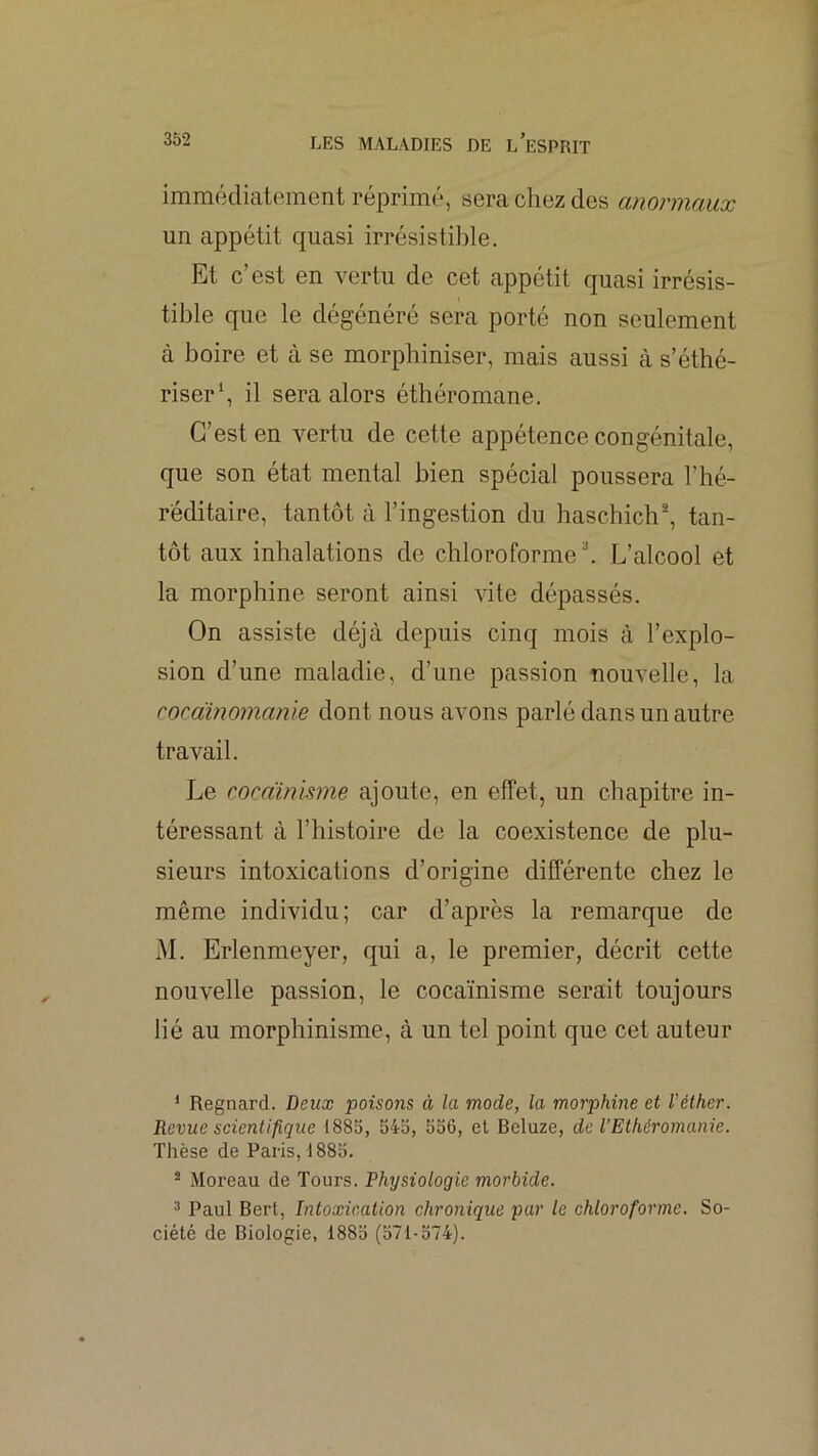 immédiatement réprime, sera chez des anormaux un appétit quasi irrésistible. Et c’est en vertu de cet appétit quasi irrésis- tible que le dégénéré sera porté non seulement à boire et à se morphiniser, mais aussi cà s’éthé- riser*, il sera alors éthéromane. C’est en vertu de cette appétence congénitale, que son état mental bien spécial poussera l’hé- réditaire, tantôt à l’ingestion du haschich®, tan- tôt aux inhalations de chloroforme®. L’alcool et la morphine seront ainsi ^dte dépassés. On assiste déjà depuis cinq mois à l’explo- sion d’une maladie, d’une passion nouvelle, la cocàinomanie dont nous avons parlé dans un autre travail. Le cocdinisme ajoute, en effet, un chapitre in- téressant à l’histoire de la coexistence de plu- sieurs intoxications d’origine différente chez le même individu; car d’après la remarque de M. Erlenmeyer, qui a, le premier, décrit cette nouvelle passion, le cocaïnisme serait toujours lié au morphinisme, à un tel point que cet auteur ‘ Regnard. Deux poisons à la mode, la morphine et l'éther. Revue scientifique 1885, 545, 556, el Beluze, de l’Ethéromanie. Thèse de Paris, 1885. ® Moreau de Tours. Physiologie morbide. 3 Paul Bert, Intoxication chronique par le chloroforme. So- ciété de Biologie, 1885 (571-574).