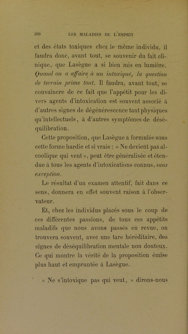 et des états toxiques chez le même individu, il faudra donc, avant tout, se souvenir du fait cli- nique, que Lasègue a si bien mis en lumière. Quand on a affable à un intoxiqué, la question de terrain qwime tout. Il faudra, avant tout, se conA^aincre de ce fait que l’appétit pour les di- vers agents d’intoxication est souvent associé à d’autres signes de dégénérescence tant physiques qu’intellectuels, à d’autres symptômes de désé- quilibration. Cette proposition, que Lasègue a formulée sous cette forme hardie et si A^aie : « Ne devient pas al- coolique qui veut », peut être généralisée et éten- due à tous les agents d’intoxications connus, exception. Le résultat d’un examen attentif, fait dans ce sens, donnera en effet souvent raison à l’obser- vateur. Et, chez les individus placés sous le coup de ces différentes passions, de tous ces appétits maladifs que nous aAmns passés en reAme, on trouvera souvent, avec nne tare héréditaire, des signes de déséquilibration mentale non douteux. Ce qui montre la A'érité de la proposition émise plus haut et empruntée à Lasègue. « Ne s’intoxique pas qui veut, » dirons-nous