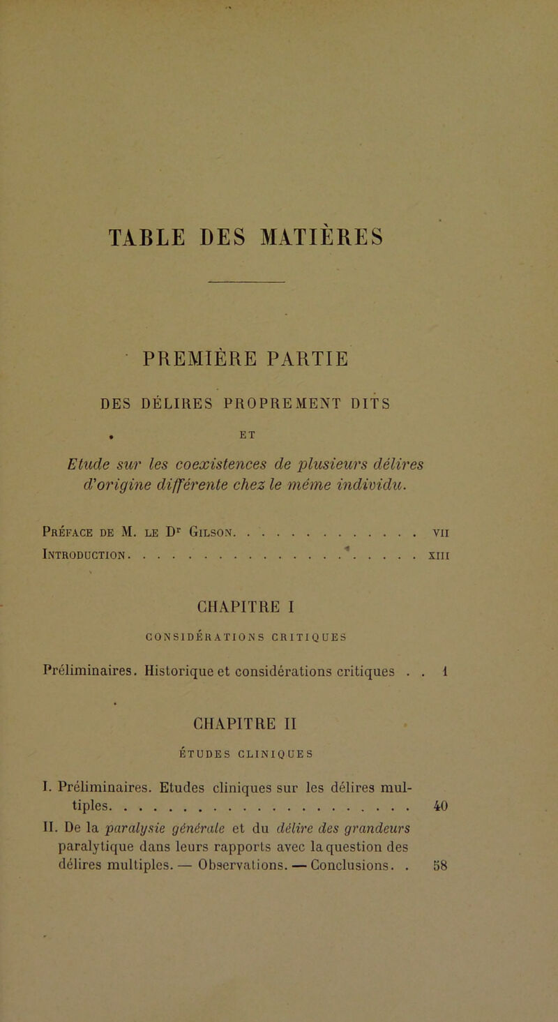 TABLE DES MATIERES PREMIÈRE PARTIE DES DÉLIRES PROPREMENT DITS , ET Etude sur les coexistences de plusieurs délires d'origine difl'érente chez le même individu. Préface de M. le D’ Gilson vu Introduction * xiii CHAPITRE I CONSIDÉRATIONS CRITIQUES Préliminaires. Historique et considérations critiques . . 1 CHAPITRE II ÉTUDES CLINIQUES I. Préliminaires. Etudes cliniques sur les délires mul- tiples 40 II. De la paralysie générale et du délire des grandeurs paralytique dans leurs rapports avec la question des délires multiples.— Observations. — Conclusions. . 58