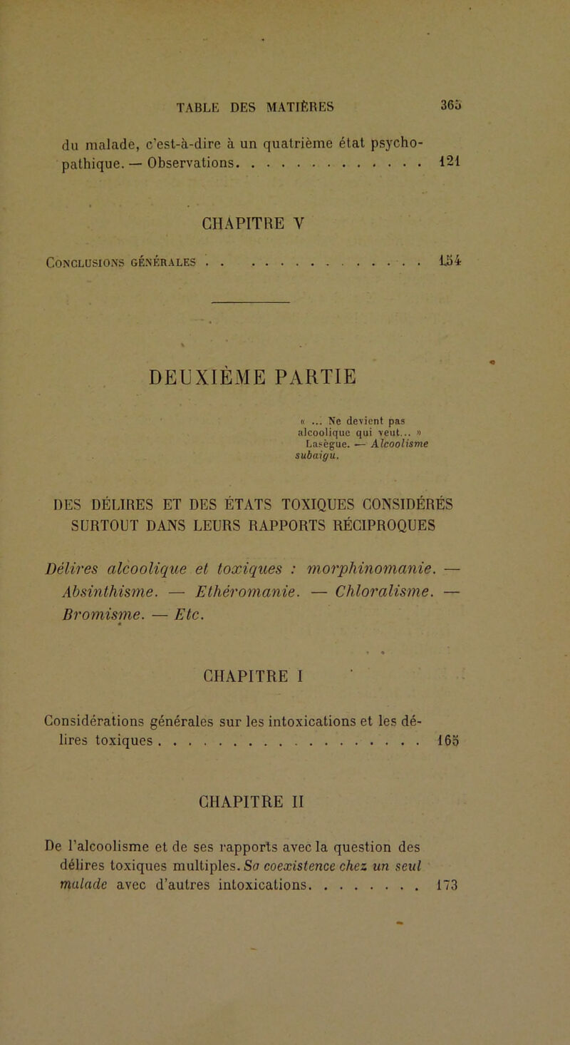 du malade, c’est-à-dire à un quatrième état psycho- pathique. — Observations 121 CHAPITRE V Conclusions générales i54 DEUXIÈME PARTIE « ... Ne devient pas alcoolique qui veut... » Lasègue. — Alcoolisme subaigu. DES DÉLIRES ET DES ÉTATS TOXIQUES CONSIDÉRÉS SURTOUT DANS LEURS RAPPORTS RÉCIPROQUES Délires alcoolique et toxiques : morphinomanie. — Absinthisme. — Ethéromanie. — Chloralisme. — Bromisme. — Etc. « CHAPITRE I Considérations générales sur les intoxications et les dé- lires toxiques 16o CHAPITRE II De l’alcoolisme et de ses rapports avec la question des délires toxiques multiples. Sa coexistence chez un seul malade avec d’autres intoxications 173