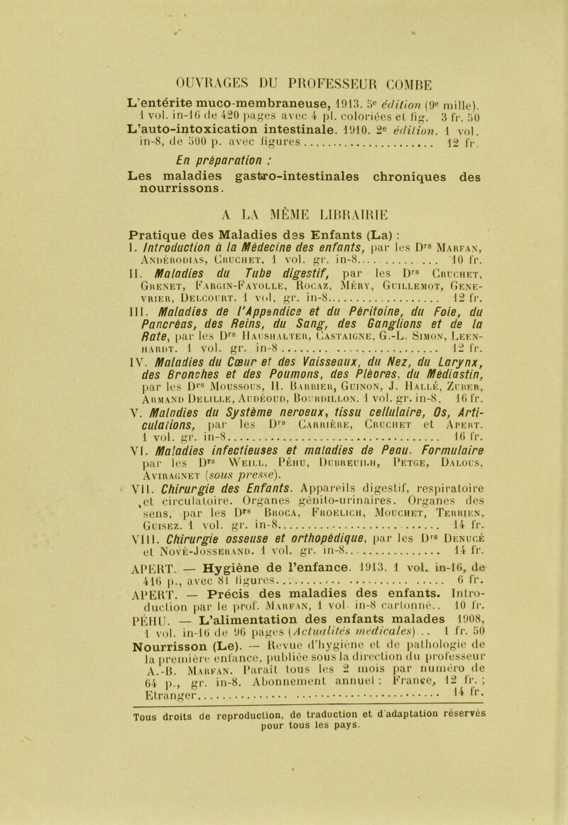 OUVRAGES DU PROFESSEUR COMBE L’entérite muco-membraneuse, 1913. 5e édition (9e mille). 1 vol. in-lG (le 420 jnif^es avec 4 pl. coloriées el, fig. 3 fr. 50 L’auto-intoxication intestinale. 1910. 2e édition. 1 vol. in-8, de 500 p. avec ligures 12 fr. En préparation : Les maladies gastro-intestinales chroniques des nourrissons. A LA MÊME LIRRAIRIE Pratique des Maladies des Enfants (La) : I. Introduction à ia Médecine des enfants, par les D’’® Mahfan, Andérodias, Cuuchet. 1 vol. gr. in-8 10 fr. II. Maladies du Tube digestif, par les D''® Cruchet. Grenet, Eargin-Fayolle, Rocaz, Méry, Guillemot, Gené- vrier, Uelcourt. 1 vol, gr. in-8... 12 fr. III. Maladies de l’Appendice et du Péritoine, du Foie, du Pancréas, des Reins, du Sang, des Ganglions et de la Rate, par les D*'® IIaushalter, Castaigne, G.-L. Simon, Leen- hardt. 1 vol. gr. in-8 12 fr. IV. Maladies du Cœur et des Vaisseaux, du Nez, du Larynx, des Bronches et des Poumons, des Plèores, du Médiastin, par les De® Moussous, 11. Barbier, Guinon, J. Halle, Zuber, Armand Delille, Audéoud, Boi rdillon. 1 vol. gr. in-8. IGl'r. V. Maladies du Système neroeux, tissu cellulaire. Os, Arti- culations, iiar les D^® Carrière, Cruchet et Apert. 1 vol. gr. in-8 IG fr. VI. Maladies infectieuses et maladies de Peau. Formulaire par les D^® Weill, Péhu, Dubreuilh, Petge, Dalous, Aviragnet {sous pressé). Vil. Chirurgie des Enfants. Appareils digestif, respiratoire ,et circulatoire. Organes génito-urinaires. Organes des sens, par les D'® Broca, Froelich, Mouchbt, Terrien, Guisez. 1 vol. gr. in-8 14 fr. VIII. Chirurgie osseuse et orthopédique, par les D^® Denucé et Novê-Josserand. 1 vol. gr. in-8 14 fr. APERT. — Hygiène de l’enfance. 1913. 1 vol. in-lG, de 41G p., avec 81 ligures G fr. APERT. — Précis des maladies des enfants. Intro- duction i>ar le prof. Marfan, 1 vol in-8 carlonné.. 10 fr. PEjUj. — L’alimentation des enfants malades 1908, 1 vol. in-lG de 9G pages (de/aiiZiVGs medicales) .. 1 fr. 50 Nourrisson (Le). — Revue d’hygiène et de iiathologie de la première enfance, inihliée sous la direction du professeur A.-B. Marfan. Paraît tous les 2 mois ])ar numéro de G4 1)., trr. in-8. Abonnement annuel : France, 12 fr. ; Etranger • Tous droits de reproduction, de traduction et d adaptation réservés pour tous les pays.