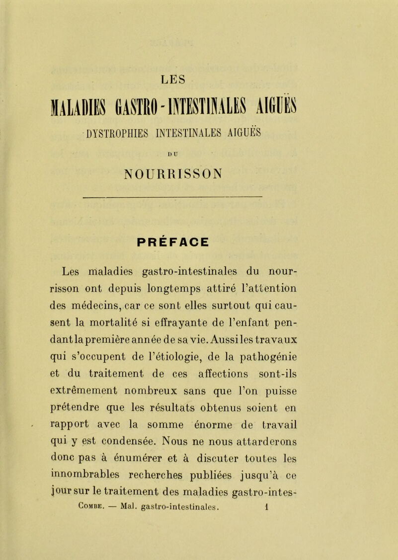LES DYSTROPHIES INTESTINALES AIGUËS DU NOURRISSON PRÉFACE Les maladies gastro-intestinales du nour- risson ont depuis longtemps attiré l’attention des médecins, car ce sont elles surtout qui cau- sent la mortalité si effrayante de l’enfant pen- dant la première année de sa vie. Aussi les travaux qui s’occupent de l’étiologie, de la pathogénie et du traitement de ces affections sont-ils extrêmement nombreux sans que l’on puisse prétendre que les résultats obtenus soient en rapport avec la somme énorme de travail qui y est condensée. Nous ne nous attarderons donc pas à énumérer et à discuter toutes les innombrables recherches publiées jusqu’à ce jour sur le traitement des maladies gastro-intes-