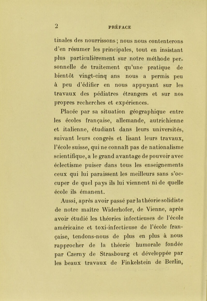 tinales des nourrissons ; nous nous contenterons d’en résumer les principales, tout en insistant plus particulièrement sur notre méthode per- sonnelle de traitement qu’une pratique de bientôt vingt-cinq ans nous a permis peu à peu d’édifier en nous appuyant sur les travaux des pédiatres étrangers et sur nos propres recherches et expériences. Placée par sa situation géographique entre les écoles française, allemande, autrichienne et italienne, étudiant dans leurs universités, suivant leurs congrès et lisant leurs travaux, l’école suisse, qui ne connaît pas de nationalisme scientifique, a le grand avantage de pouvoir avec éclectisme puiser dans tous les enseignements ceux qui lui paraissent les meilleurs sans s’oc- cuper de quel pays ils lui viennent ni de quelle école ils émanent. Aussi, après avoir passé par lathéoriesolidiste de notre maître Widerhofer, de Vienne, après avoir étudié les théories infectieuses de l’école américaine et toxi-infectieuse de l’école fran- çaise, tendons-nous de plus en plus à nous rapprocher de la théorie humorale fondée par Czerny de Strasbourg et développée par les beaux travaux de Finkelstein de Berlin,