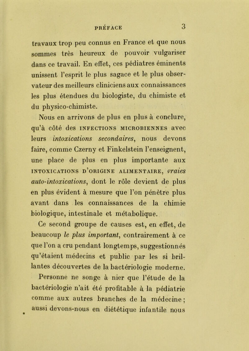 travaux trop peu connus en France et que nous sommes très heureux de pouvoir vulgariser dans ce travail. En effet, ces pédiatres éminents unissent l’esprit le plus sagace et le plus obser- vateur des meilleurs cliniciens aux connaissances les plus étendues du biologiste, du chimiste et du physico-chimiste. Nous en arrivons de plus en plus à conclure, qu’à côté des infections microbiennes avec leurs intoxications secondaires^ nous devons faire, comme Czerny et Finkelstein l’enseignent, une place de plus en plus importante aux INTOXICATIONS d’ORIGINE ALIMENTAIRE, OraÛS auto-intoxications^ dont le rôle devient de plus en plus évident à mesure que l’on pénètre plus avant dans les connaissances de la chimie biologique, intestinale et métabolique. Ce second groupe de causes est, en effet, de beaucoup le plus important^ contrairement à ce que l’on a cru pendant longtemps, suggestionnés qu’étaient médecins et public par les si bril- lantes découvertes de la bactériologie moderne. Personne ne songe à nier que l’étude de la bactériologie n’ait été profitable à la pédiatrie comme aux autres branches de la médecine ; aussi devons-nous en diététique infantile nous