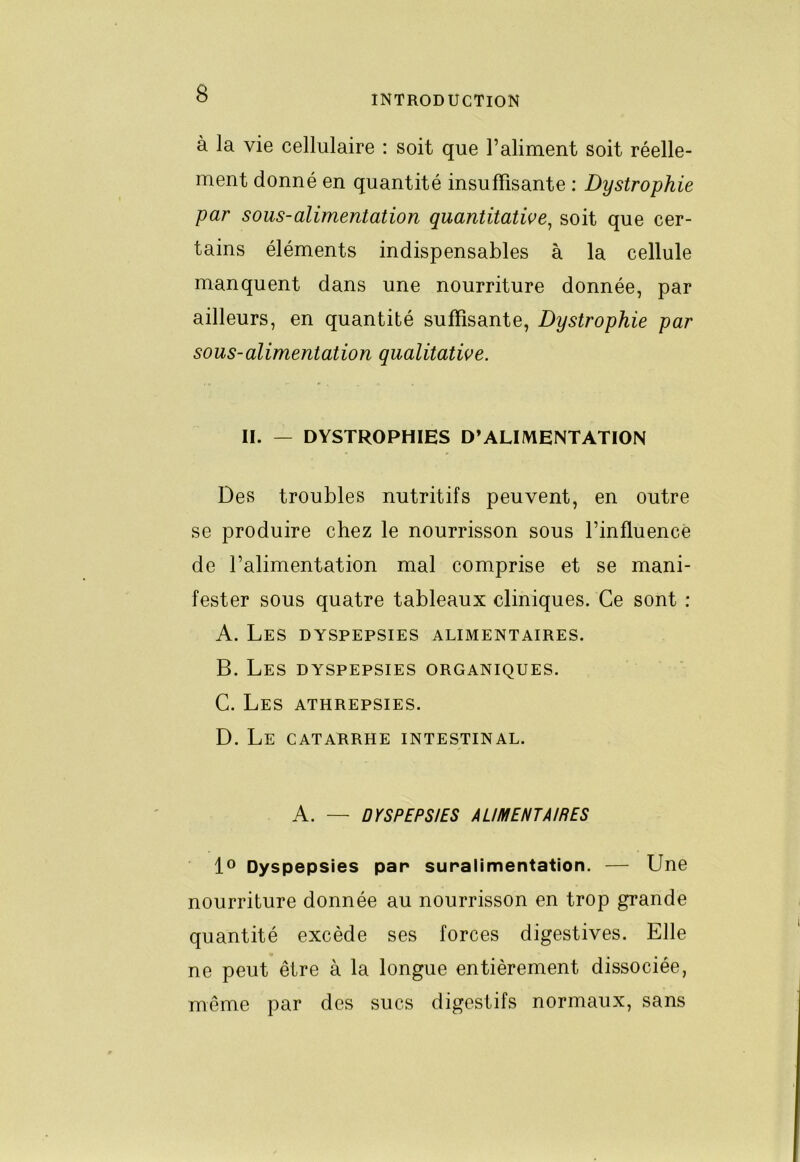 à la vie cellulaire ; soit que l’aliment soit réelle- ment donné en quantité insuffisante : Dystrophie par sous-alimentation quantitative^ soit que cer- tains éléments indispensables à la cellule manquent dans une nourriture donnée, par ailleurs, en quantité suffisante. Dystrophie par sous-alimentation qualitative. II. — DYSTROPHIES D’ALIIVIENTATION Des troubles nutritifs peuvent, en outre se produire chez le nourrisson sous l’influence de l’alimentation mal comprise et se mani- fester sous quatre tableaux cliniques. Ce sont : A. Les dyspepsies alimentaires. B. Les dyspepsies organiques. C. Les athrepsies. D. Le catarrhe intestinal. A. — DYSPEPSIES ALIMENTAIRES lo Dyspepsies par suralimentation. — Une nourriture donnée au nourrisson en trop grande quantité excède ses forces digestives. Elle ne peut être à la longue entièrement dissociée, même par des sucs digestifs normaux, sans
