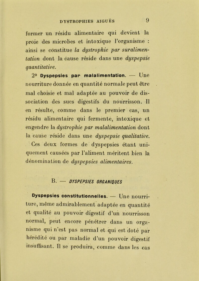 former un résidu alimentaire qui devient la proie des microbes et intoxique l’organisme : ainsi se constitue la dystrophie par suralimen- tation dont la cause réside dans une dyspepsie quantitatwe. 2® Dyspepsies par malalimentation. — Une nourriture donnée en quantité normale peut être mal choisie et mal adaptée au pouvoir de dis- sociation des sucs digestifs du nourrisson. Il en résulte, comme dans le premier cas, un résidu alimentaire qui fermente, intoxique et engendre la dystrophie par malalimentation dont la cause réside dans une dyspepsie qualitative. ' Ces deux formes de dyspepsies étant uni- quement causées par l’aliment méritent bien la dénomination de dyspepsies alimentaires. B. — DYSPEPSIES ORGANIQUES Dyspepsies constitutionnelles. — Une nourri- ture, même admirablement adaptée en quantité et qualité au pouvoir digestif d’un nourrisson normal, peut encore pénétrer dans un orga- nisme qui n’est pas normal et qui est doté par hérédité ou par maladie d’un pouvoir digestif insuffisant. Il se produira, comme dans les cas