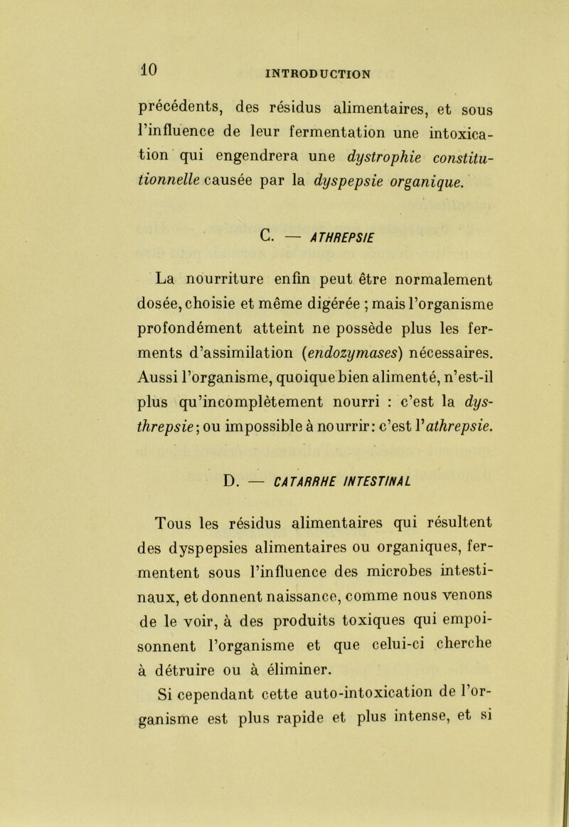 précédents, des résidus alimentaires, et sous l’influence de leur fermentation une intoxica- tion qui engendrera une dystrophie constitu- tionnelle causée par la dyspepsie organique. C. — ATHREPSIE La nourriture enfin peut être normalement dosée, choisie et même digérée ; mais l’organisme profondément atteint ne possède plus les fer- ments d’assimilation (endozymases) nécessaires. Aussi l’organisme, quoique bien alimenté, n’est-il plus qu’incomplètement nourri : c’est la dys- threpsie\o\x impossible à nourrir: c’est Vathrepsie. D. — CATARRHE INTESTINAL Tous les résidus alimentaires qui résultent des dyspepsies alimentaires ou organiques, fer- mentent sous l’influence des microbes intesti- naux, et donnent naissance, comme nous venons de le voir, à des produits toxiques qui empoi- sonnent l’organisme et que celui-ci cherche à détruire ou à éliminer. Si cependant cette auto-intoxication de l’or- ganisme est plus rapide et plus intense, et si