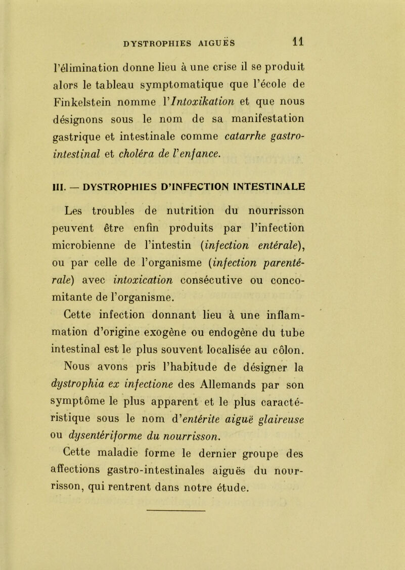 rélimination donne lieu à une crise il se produit alors le tableau symptomatique que l’école de Finkelstein nomme VIntoxikation et que nous désignons sous le nom de sa manifestation gastrique et intestinale comme catarrhe gastro- intestinal et choléra de V enfance. III. — DYSTROPHIES D’INFECTION INTESTINALE Les troubles de nutrition du nourrisson peuvent être enfin produits par l’infection microbienne de l’intestin (infection entérale)., ou par celle de l’organisme (infection parenté- rale) avec intoxication consécutive ou conco- mitante de l’organisme. Cette infection donnant lieu à une inflam- mation d’origine exogène ou endogène du tube intestinal est le plus souvent localisée au côlon. Nous avons pris l’habitude de désigner la dystrophia ex infectione des Allemands par son symptôme le plus apparent et le plus caracté- ristique sous le nom d'entérite aiguë glaireuse ou dy s enter if orme du nourrisson. Cette maladie forme le dernier groupe des affections gastro-intestinales aiguës du nour- risson, qui rentrent dans notre étude.