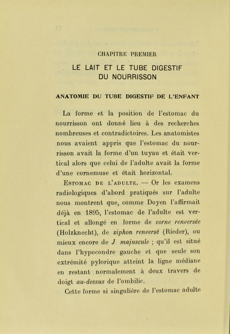 CHAPITRE PREMIER . LE LAIT ET LE TUBE DIGESTIF DU NOURRISSON ANATOMIE DU TUBE DIGESTIF DE L’ENFANT La forme et la position de l’estomac du nourrisson ont donné lieu à des recherches nombreuses et contradictoires. Les anatomistes nous avaient appris que l’estomac du nour- risson avait la forme d’un tuyau et était ver- tical alors que celui de l’adulte avait la forme d’une cornemuse et était horizontal. Estomac de l’adulte. — Or les examens radiologiques d’abord pratiqués sur l’adulte nous montrent que, comme Doyen l’affirmait déjà en 1895, l’estomac de l’adulte est ver- tical et allongé en forme de corne renversée (Holzknecht), de siphon renversé (Rieder), ou mieux encore de J majuscule ; qu’il est situé dans l’hypocondre gauche et que seule son extrémité pylorique atteint la ligne médiane en restant normalement à deux travers de doigt au-dessus de l’ombilic. Cette forme si singulière de l’estomac adulte