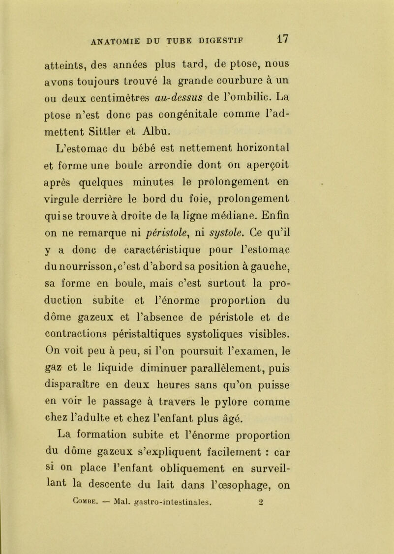 atteints, des années plus tard, de ptose, nous avons toujours trouvé la grande courbure à un ou deux centimètres au-dessus de l’ombilic. La ptose n’est donc pas congénitale comme l’ad- mettent Sittler et Albu. L’estomac du bébé est nettement horizontal et forme une boule arrondie dont on aperçoit après quelques minutes le prolongement en virgule derrière le bord du foie, prolongement qui se trouve à droite de la ligne médiane. Enfin on ne remarque ni péristole^ ni systole. Ce qu’il y a donc de caractéristique pour l’estomac du nourrisson, c’est d’abord sa position à gauche, sa forme en boule, mais c’est surtout la pro- duction subite et l’énorme proportion du dôme gazeux et l’absence de péristole et de contractions péristaltiques systoliques visibles. On voit peu à peu, si l’on poursuit l’examen, le gaz- et le liquide diminuer parallèlement, puis disparaître en deux heures sans qu’on puisse en voir le passage à travers le pylore comme chez l’adulte et chez l’enfant plus âgé. La formation subite et l’énorme proportion du dôme gazeux s’expliquent facilement : car si on place l’enfant obliquement en surveil- lant la descente du lait dans l’œsophage, on Combe. — Mal. gastro-intestinales. 2