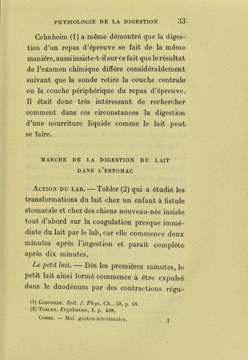 Golinheim (1) a même démontré que la diges- tion d’un repas d’épreuve se fait de la même manière, aussi insiste-t-il sur ce fait que le résultat de l’examen chimique diffère considérablement suivant que la sonde retire la couche centrale ou la couche périphérique du repas d’épreuve. Il était donc très intéressant de rechercher comment dans ces circonstances la digestion d’une nourriture liquide comme le lait peut se faire. MARCHE DE LA DIGESTION DU LAIT DANS l’estomac Action DU lab. — Tobler (2) qui a étudié les transformations du lait chez un enfant à fistule stomacale et chez des chiens nouveau-nés insiste tout d abord sur la coagulation presque immé- diate du lait par le lab, car elle commence deux minutes après l’ingestion et paraît complète après dix minutes. Le petit lait. Dès les premières minutes, le petit lait ainsi formé commence à. être expulsé dans le duodénum par des contractions régu- U) CoHNiiEiM, Zeit. f. Phys. Ch., 58, p. G8. (2) Tobleu, Eryebnisse, I, p, 498. Combe. — Mal. gastro-inleslinalcs. 3