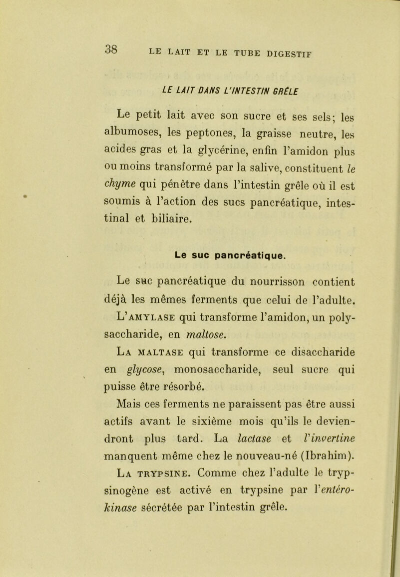 LE LAIT DANS L’INTESTIN GRÊLE Le petit lait avec son sucre et ses sels; les albumoses, les peptones, la graisse neutre, les acides gras et la glycérine, enfin l’amidon plus ou moins transformé par la salive, constituent le chyme qui pénètre dans l’intestin grêle où il est soumis à Faction des sucs pancréatique, intes- tinal et biliaire. Le suc pancréatique. Le suc pancréatique du nourrisson contient déjà les mêmes ferments que celui de l’adulte. L’amylase qui transforme l’amidon, un poly- saccharide, en maltose. La maltase qui transforme ce disaccharide en glycose^ monosaccharide, seul sucre qui puisse être résorbé. Mais ces ferments ne paraissent pas être aussi actifs avant le sixième mois qu’ils le devien- dront plus tard. La lactase et Vinvertine manquent même chez le nouveau-né (Ibrahim). La trypsine. Comme chez l’adulte le tryp- sinogène est activé en trypsine par Ventéro- kinase sécrétée par l’intestin grêle.