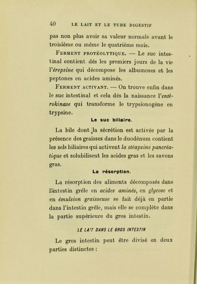 pas non plus avoir sa valeur normale avant le troisième ou même le quatrième mois. Ferment protéolytique. — Le suc intes- tinal contient dès les premiers jours de la vie Vérepsine qui décompose les albumoses et les peptones en acides aminés. Ferment activant. — On trouve enfin dans le suc intestinal et cela dès la naissance Venté- rokinase qui transforme le trypsionogène en trypsine. Le suc biliaire. La bile dont [la sécrétion est activée par la présence des graisses dans le duodénum contient les sels biliaires qui activent la stéapsine pancréa- tique et solubilisent les acides gras et les savons gras. La résorption. La résorption des aliments décomposés dans lîintestin grêle en acides aminés, en glycose et en émulsion graisseuse se fait déjà en partie dans l’intestin grêle, mais elle se complète dans la partie supérieure du gros intestin. LE LA!T DANS LE GROS INTESTIN Le gros intestin peut être divisé en deux parties distinctes :