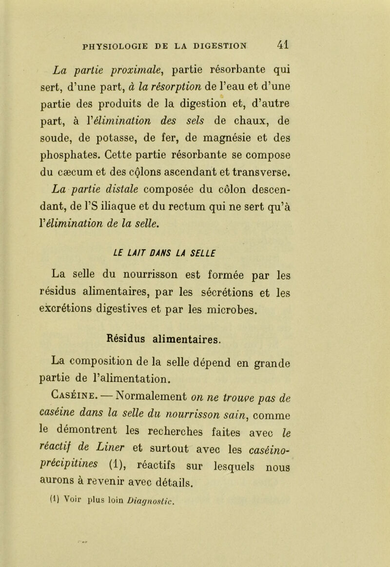 La partie proximale^ partie résorbante qui sert, d’une part, à la résorption de l’eau et d’une partie des produits de la digestion et, d’autre part, à Y élimination des sels de chaux, de soude, de potasse, de fer, de magnésie et des phosphates. Cette partie résorbante se compose du cæcum et des côlons ascendant et transverse. La partie distale composée du côlon descen- dant, de l’S iliaque et du rectum qui ne sert qu’à Vélimination de la selle. LE LAIT DANS LA SELLE La selle du nourrisson est formée par les résidus alimentaires, par les sécrétions et les excrétions digestives et par les microbes. Résidus alimentaires. La composition de la selle dépend en grande partie de l’alimentation. Caséine. Normalement on ne trouve pas de caséine dans la selle du nourrisson sain^ comme le démontrent les recherches faites avec le réactif de Liner et surtout avec les caséino- précipitines (1), réactifs sur lesquels nous aurons à revenir avec détails. (1) Voir plus loin Diagnostic.