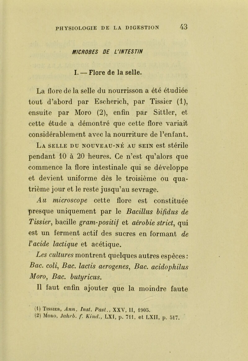 MICROBES DE L'INTESTIN I. — Flore de la selle. La flore de la selle du nourrisson a été étudiée tout d’abord par Escherich, par Tissier (1), ensuite par Moro (2), enfin par Sittler, et cette étude a démontré que cette flore variait considérablement avec la nourriture de l’enfant. La SELLE DU NOUVEAU-NÉ AU SEIN est Stérile pendant 10 à 20 heures. Ce n’est qu’alors que commence la flore intestinale qui se développe et devient uniforme dès le troisième ou qua- trième jour et le reste jusqu’au sevrage. Au microscope cette flore est constituée presque uniquement par le Bacillus hifidus de Tissier, bacille gram-positif et aérobie strict, qui est un ferment actif des sucres en formant de Vacide lactique et acétique. Les cultures montrent quelques autres espèces : Bac. coli. Bac. lactis aerogenes. Bac. acidophilus Moro, Bac. butyricus. Il faut enfin ajouter que la moindre faute (1) TissiEn, Ânn. hist. Past., XXV, II, 1905. (2) Moro, Jahrb. f. KincL, LXI, p. 711, et LXII, p. 517.