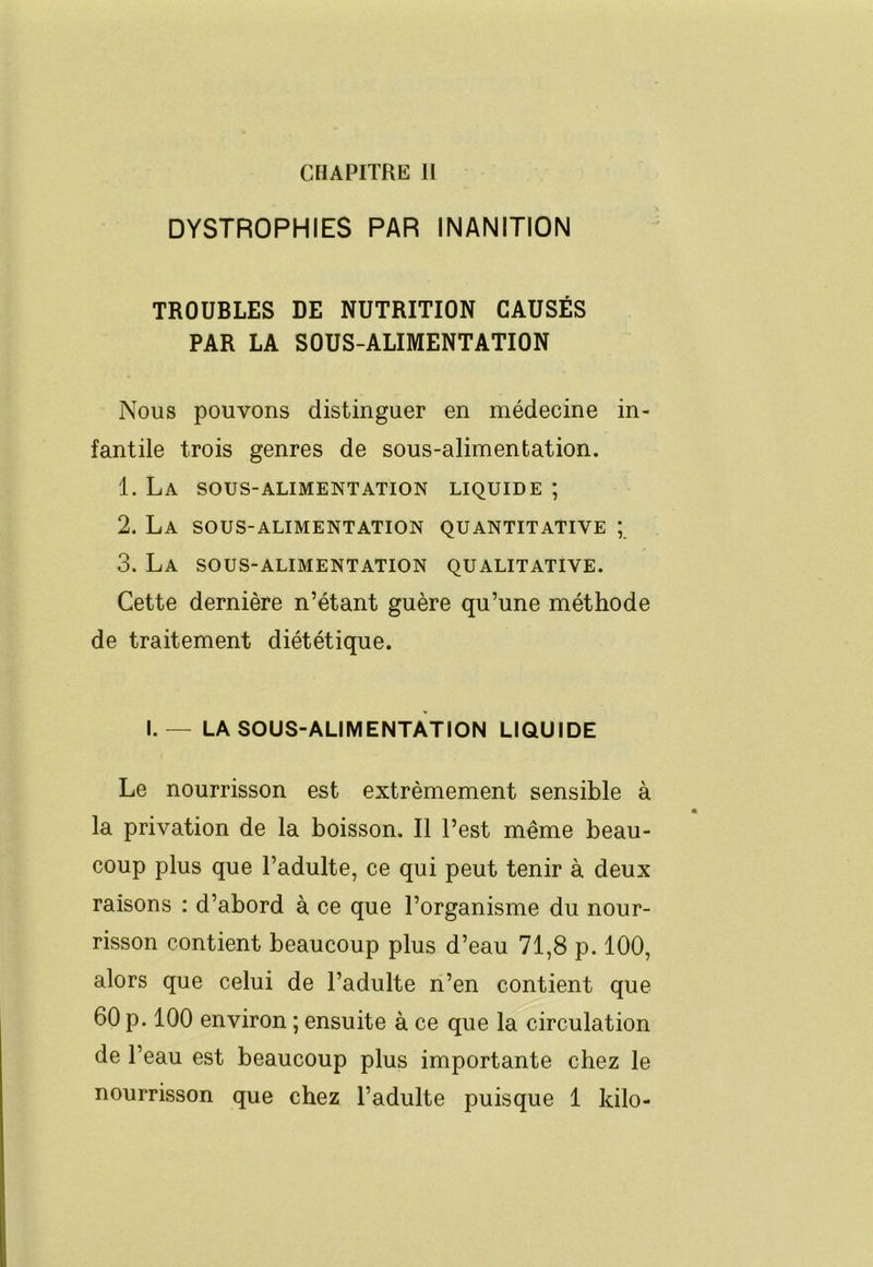 CHAPITRE 11 DYSTROPHIES PAR INANITION TROUBLES DE NUTRITION CAUSÉS PAR LA SOUS-ALIMENTATION Nous pouvons distinguer en médecine in- fantile trois genres de sous-alimentation. 1. La sous-alimentation liquide ; 2. La sous-alimentation quantitative ; 3. La sous-alimentation qualitative. Cette dernière n’étant guère qu’une méthode de traitement diététique. I.— LA SOUS-ALIMENTATION LIQUIDE Le nourrisson est extrêmement sensible à la privation de la boisson. Il l’est même beau- coup plus que l’adulte, ce qui peut tenir à deux raisons : d’abord à ce que l’organisme du nour- risson contient beaucoup plus d’eau 71,8 p. 100, alors que celui de l’adulte n’en contient que 60 p. 100 environ ; ensuite à ce que la circulation de l’eau est beaucoup plus importante chez le nourrisson que chez l’adulte puisque 1 kilo-