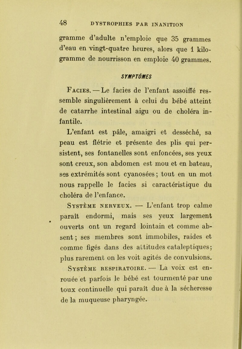 gramme d’adulte n’emploie que 35 grammes d’eau en vingt-quatre heures, alors que 1 kilo- gramme de nourrisson en emploie 40 grammes. SYMPTÔMES Faciès. — Le faciès de l’enfant assoiffé res- semble singulièrement à celui du bébé atteint de catarrhe intestinal aigu ou de choléra in- fantile. L’enfant est pâle, amaigri et desséché, sa peau est flétrie et présente des plis qui per- sistent, ses fontanelles sont enfoncées, ses yeux sont creux, son abdomen est mou et en bateau, ses extrémités sont cyanosées ; tout en un mot nous rappelle le faciès si caractéristique du choléra de l’enfance. Système nerveux. — L’enfant trop calme paraît endormi, mais ses yeux largement ouverts ont un regard lointain et comme ab- sent ; ses membres sont immobiles, raides et comme figés dans des attitudes cataleptiques; plus rarement on les voit agités de convulsions, Système respiratoire. — La voix est en- rouée et parfois le bébé est tourmenté par une toux continuelle qui paraît due à la sécheresse de la muqueuse pharyngée.