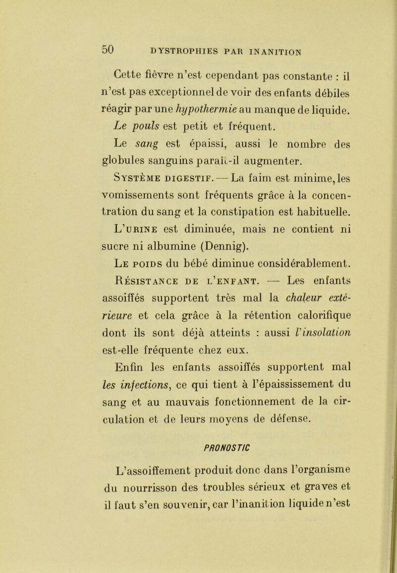 Cette fièvre n’est cependant pas constante : il n’est pas exceptionnel de voir des enfants débiles réagir par une hypothermie au manque de liquide. Le pouls est petit et fréquent. Le sang est épaissi, aussi le nombre des globules sanguins paraît-il augmenter. Système digestif. — La faim est minime,les vomissements sont fréquents grâce à la concen- tration du sang et la constipation est habituelle. L’urine est diminuée, mais ne contient ni sucre ni albumine (Dennig). Le poids du bébé diminue considérablement. Résistance de l’enfant. — Les enfants assoiffés supportent très mal la chaleur exté- rieure et cela grâce à la rétention calorifique dont ils sont déjà atteints : aussi Vinsolation est-elle fréquente chez eux. Enfin les enfants assoiffés supportent mal les infections^ ce qui tient à l’épaississement du sang et au mauvais fonctionnement de la cir- culation et de leurs moyens de défense. PRONOSTIC L’assoiffement produit donc dans l’organisme du nourrisson des troubles sérieux et graves et il faut s’en souvenir, car l’inanition liquide n’est