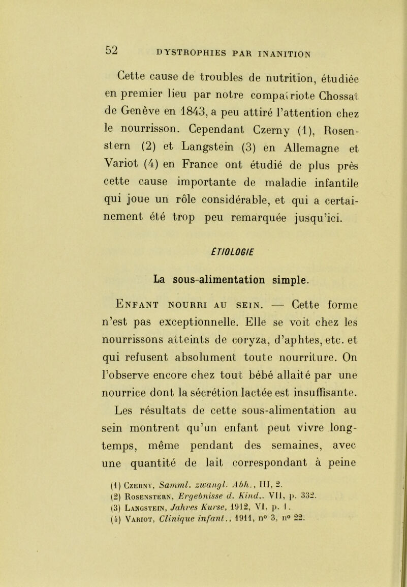 Cette cause de troubles de nutrition, étudiée en premier lieu par notre compatriote Chossat de Genève en 1843, a peu attiré l’attention chez le nourrisson. Cependant Czerny (1), Rosen- stern (2) et Langstein (3) en Allemagne et Variot (4) en France ont étudié de plus près cette cause importante de maladie infantile qui joue un rôle considérable, et qui a certai- nement été trop peu remarquée jusqu’ici. ÉTIOLOGIE La sous-alimentation simple. Enfant nourri au sein. — Cette forme n’est pas exceptionnelle. Elle se voit chez les nourrissons atteints de coryza, d’aphtes, etc. et qui refusent absolument toute nourriture. On l’observe encore chez tout bébé allaité par une nourrice dont la sécrétion lactée est insuffisante. Les résultats de cette sous-alimentation au sein montrent qu’un enfant peut vivre long- temps, même pendant des semaines, avec une quantité de lait correspondant à peine (1) Czerny, Samml. zwungl. Abk., III, 2. (2) Rosenstern, Ergebnisse d. Kind,. VII, j». 332. (3) L.YNGSTEfN, Jahres Kurse, 1912, Vl, p. I. (i) Variot, Clinique infant., 1911, n“ 3, n® 22.