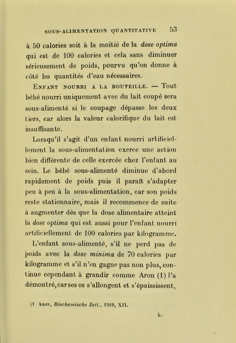 à 50 calories soit à la moitié de la dose optima qui est de 100 calories et cela sans diminuer sérieusement de poids, pourvu qu’on donne a côté les quantités d’eau nécessaires. Enfant nourri a la bouteille. — Tout bébé nourri uniquement avec du lait coupé sera sous-alimenté si le coupage dépasse les deux tiers, car alors la valeur calorifique du lait est insuffisante. Lorsqu’il s’agit d’un enfant nourri artificiel- lement la sous-alimentation exerce une action bien différente de celle exercée chez l’enfant au sein. Le bébé sous-alimenté diminue d’abord rapidement de poids puis il paraît s’adapter peu à peu à la sous-alimentation, car son poids reste stationnaire, mais il recommence de suite à augmenter dès que la dose alimentaire atteint la dose optima qui est aussi pour l’enfant nourri artificiellement de 100 calories par kilogramme. L’enfant sous-alimenté, s’il ne perd pas de poids avec la dose minima de 70 calories par kilogramme et s’il n’en gagne pas non plus, con- tinue cependant à grandir comme Aron (1) l’a démontré, car ses os s’allongent et s’épaississent. (1 Aron, Dlochernische Zeil., 1910, XII.