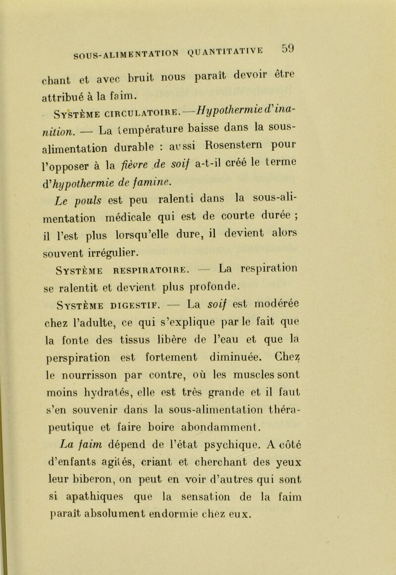 chant et avec bruit nous paraît devoir être attribué à la faim. Système circulatoire.—Hypothermied'ina- Yihlon. — La température baisse dans la sous- alimentation durable : aussi Rosenstern pour l’opposer à la fièvre .de soif a-t-il créé le terme hypothermie de famine. Le pouls est peu ralenti dans la sous-ali- mentation médicale qui est de courte durée ; il l’est plus lorsqu’elle dure, il devient alors souvent irrégulier. Système respiratoire. — La respiration se ralentit et devient plus profonde. Système digestif. — La soif est modérée chez l’adulte, ce qui s’explique par le fait que la fonte des tissus libère de l’eau et que la perspiration est fortement diminuée. Chez le nourrisson par contre, où les muscles sont moins hydratés, elle est très grande et il faut s’en souvenir dans la sous-alimentation théra- peutique et faire boire abondamment. La faim dépend de l’état psychique. A côté d’enfants agilés, criant et cherchant des yeux leur biberon, on peut en voir d’autres qui sont si apathiques que la sensation de la faim })araît absolument endormie chez eux.