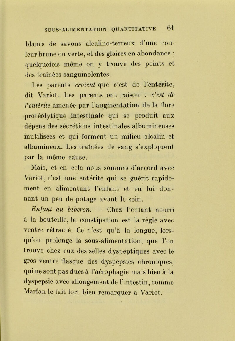 blancs de savons alcalino-terreux d’une cou- leur brune ou verte, et des glaires en abondance ; quelquefois même on y trouve des points et des tramées sanguinolentes. Les parents croient que c’est de l’entérite, dit Variot. Les parents ont raison : c’est de Ventérite amenée par l’augmentation de la flore protéolytique intestinale qui se produit aux dépens des sécrétions intestinales albumineuses inutilisées et qui forment un milieu alcalin et albumineux. Les traînées de sang s’expliquent par la même cause. Mais, et en cela nous sommes d’accord avec Variot, c’est une entérite qui se guérit rapide- ment en alimentant l’enfant et en lui don- nant un peu de potage avant le sein. Enfant au biberon. — Chez l’enfant nourri à la bouteille, la constipation est la règle avec ventre rétracté. Ce n’est qu’à la longue, lors- qu’on prolonge la sous-alimentation, que l’on trouve chez eux des selles dyspeptiques avec le gros ventre flasque des dyspepsies chroniques, qui ne sont pas dues à l’aérophagie mais bien à la dyspepsie avec allongement de l’intestin, comme Marfan le fait fort bien remarquer à Variot.