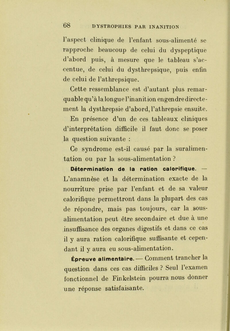 Paspect clinique de Penfant sous-alimenté se rapproche beaucoup de celui du dyspeptique d’abord puis, à mesure que le tableau s’ac- centue, de celui du dysthrepsique, puis enfin de celui de Pathrepsique. Cette ressemblance est d’autant plus remar- quable qu’à la longue l’inanition engendre directe- ment la dysthrepsie d’abord,Pathrepsie ensuite. En présence d’un de ces tableaux cliniques d’interprétation difficile il faut donc se poser la question suivante : Ce syndrome est-il causé par la suralimen- tation ou par la sous-alimentation ? Détermination de la ration calorifique. — L’anamnèse et la détermination exacte de la nourriture prise par Penfant et de sa valeur calorifique permettront dans la plupart des cas de répondre, mais pas toujours, car la sous- alimentation peut être secondaire et due à une insuffisance des organes digestifs et dans ce cas il y aura ration calorifique suffisante et cepen- dant il y aura eu sous-alimentation. Épreuve alimentaire.— Comment trancher la question dans ces cas difficiles ? Seul l’examen fonctionnel de Finkelstein pourra nous donner une réponse satisfaisante.