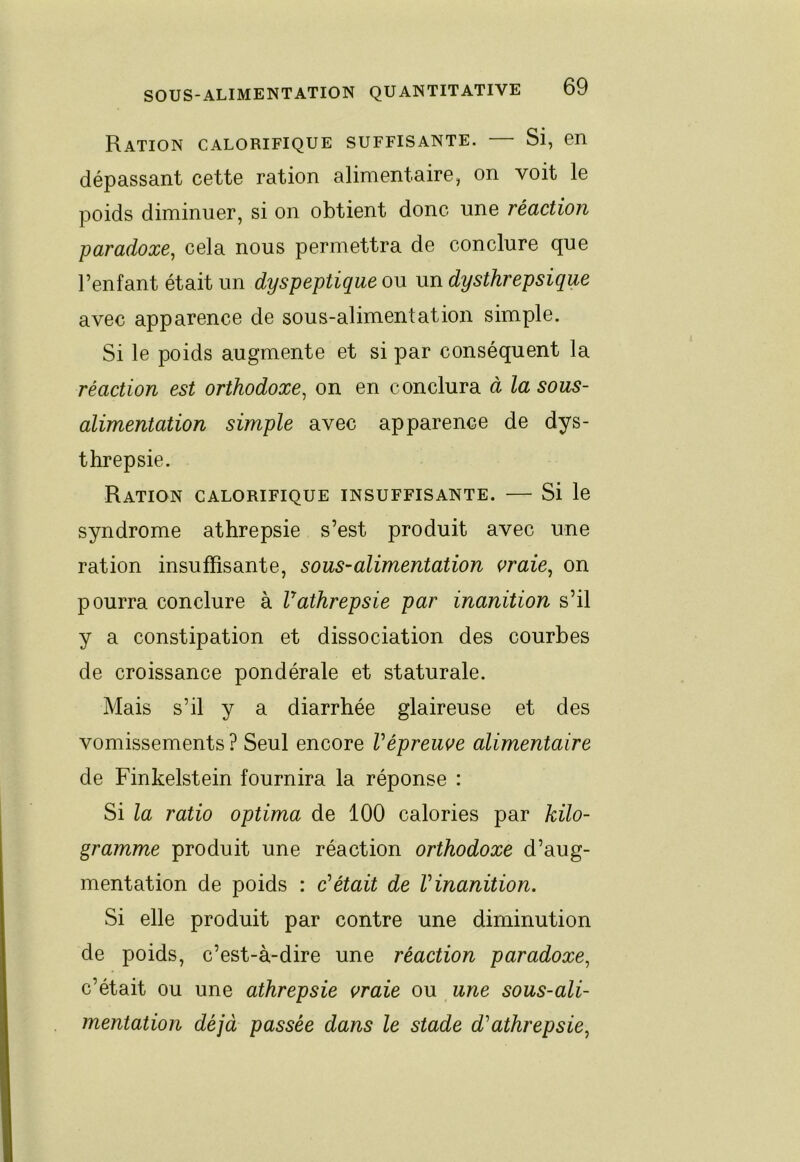 Ration calorifique suffisante. — Si, en dépassant cette ration alimentaire, on voit le poids diminuer, si on obtient donc une réaction paradoxe, cela nous permettra de conclure que l’enfant était un dyspeptique ou un dysthrepsique avec apparence de sous-alimentation simple. Si le poids augmente et si par conséquent la réaction est orthodoxe, on en conclura à la sous- alimentation simple avec apparence de dys- threpsie. Ration calorifique insuffisante. — Si le syndrome athrepsie s’est produit avec une ration insuffisante, sous-alimentation vraie, on pourra conclure à Vathrepsie par inanition s’il y a constipation et dissociation des courbes de croissance pondérale et staturale. Mais s’il y a diarrhée glaireuse et des vomissements ? Seul encore Vépreuve alimentaire de Finkelstein fournira la réponse : Si la ratio optima de 100 calories par kilo- gramme produit une réaction orthodoxe d’aug- mentation de poids : c’était de l’inanition. Si elle produit par contre une diminution de poids, c’est-à-dire une réaction paradoxe, c’était ou une athrepsie vraie ou une sous-ali- mentation déjà passée dans le stade d’athrepsie,