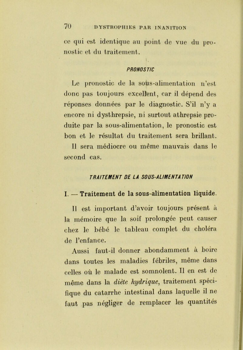 ce qui est identique au point de vue du pro- nostic et du traitement. PRONOSTIC Le pronostic de la sous-alimentation n’est donc pas toujours excellent, car il dépend des réponses données par le diagnostic. S’il n’y a encore ni dysthrepsie, ni surtout athrepsie pro- duite par la sous-alimentation, le pronostic est bon et le résultat du traitement sera brillant. 11 sera médiocre ou même mauvais dans le second cas. TRAITEMENT DE LA SOUS-ALIMENTATION I. — Traitement de la sous-alimentation liquide. 11 est important d’avoir toujours présent à la mémoire que la soif prolongée peut causer chez le bébé le tableau complet du choléra de l’enfance. Aussi faut-il donner abondamment à boire dans toutes les maladies fébriles, même dans celles où le malade est somnolent. Il en est de même dans la diète hydrique^ traitement spéci- fique du catarrhe intestinal dans laquelle il ne faut pas négliger de remplacer les quantités