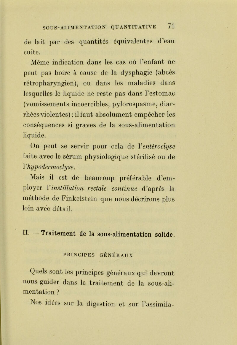 de lait par des quantités équivalentes d’eau cuite. Même indication dans les cas où l’enfant ne peut pas boire à cause de la dysphagie (abcès rétropharyngien), ou dans les maladies dans lesquelles le liquide ne reste pas dans l’estomac (vomissements incoercibles, pylorospasme, diar- rhées violentes) : il faut absolument empêcher les conséquences si graves de la sous-alimentation liquide. On peut se servir pour cela de Ventéroclyse faite avec le sérum physiologique stérilisé ou de Vhypodermodyse. Mais il est de beaucoup préférable d’em- ployer Vinstillation rectale continue d’après la méthode de Finkelstein que nous décrirons plus loin avec détail. II. Traitement de la sous-alimentation solide. PRINCIPES GÉNÉRAUX Quels sont les principes généraux qui devront nous guider dans le traitement de la sous-ali- mentation ? Nos idées sur la digestion et sur l’assimila-