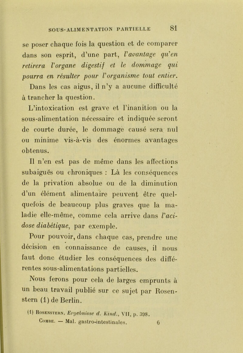 se poser chaque fois la question et de comparer dans son esprit, d’une part, Vaçantage qii’en retirera Vorgane digestif et le dommage qui pourra en résulter pour Vorganisme tout entier. Dans les cas aigus, il n’y a aucune difficulté à trancher la question. L’intoxication est grave et l’inanition ou la sous-alimentation nécessaire et indiquée seront de courte durée, le dommage causé sera nul ou minime vis-à-vis des énormes avantages obtenus. Il n’en est pas de même dans les affections « subaiguës ou chroniques : Là les conséquences de la privation absolue ou de la diminution d’un élément alimentaire peuvent être quel- quefois de beaucoup plus graves que la ma- ladie elle-même, comme cela arrive dans Vaci- dose diabétique^ par exemple. Pour pouvoir, dans chaque cas, prendre une décision en connaissance de causes, il nous faut donc étudier les conséquences des diffé- rentes sous-alimentations partielles. Nous ferons pour cela de larges emprunts à un beau travail publié sur ce sujet par Rosen- stern (1) de Berlin. (1) Rosenstern, Ergebnisse d. Kind., VII, p. 398. Combe. — Mal. gastro-intestinales. ü