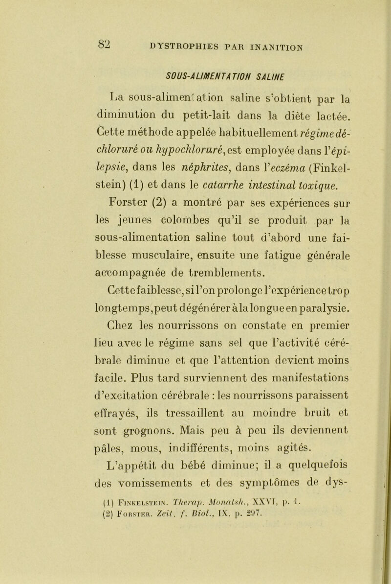 SOUS-ALIMENTATION SAUNE La sous-alimentation saline s’obtient par la diminution du petit-lait dans la diète lactée. Cette méthode appelée habituellement régime dè- chloruré ou hypochloruré.esi employée dans Vépi- lepsie^ dans les néphrites^ dans Veczéma (Finkel- stein) (1) et dans le catarrhe intestinal toxique. Forster (2) a montré par ses expériences sur les jeunes colombes qu’il se produit par la sous-alimentation saline tout d’abord une fai- blesse musculaire, ensuite une fatigue générale acnompagnée de tremblements. Cette faiblesse, si l’on prolonge l’expérience trop longtemps,peut dégénérer àla longue en paralysie. Chez les nourrissons on constate en premier lieu avec le régime sans sel que l’activité céré- brale diminue et que l’attention devient moins facile. Plus tard surviennent des manifestations d’excitation cérébrale : les nourrissons paraissent effrayés, ils tressaillent au moindre bruit et sont grognons. Mais peu à peu ils deviennent pâles, mous, indifférents, moins agités. L’appétit du bébé diminue; il a quelquefois des vomissements et des symptômes de dys- (1) Fin’kelstein. Therap. Munal.sh., XXVI, p. 1. (2) Fouster. 7a’U . /'. Biol., IX, p. 2ü7.