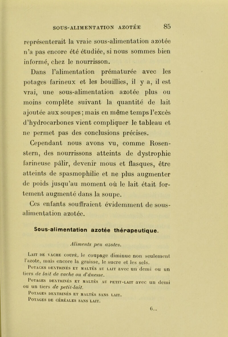 représenterait la vraie sous-alimentation azotée n’a pas encore été étudiée, si nous sommes bien informé, chez le nourrisson. Dans l’alimentation prématurée avec les potages farineux et les bouillies, il y a, il est vrai, une sous-alimentation azotée plus ou moins complète suivant la quantité de lait ajoutée aux soupes ; mais en même temps l’excès d’hydrocarbones vient compliquer le tableau et ne permet pas des conclusions précises. Cependant nous avons vu, comme Rosen- stern, des nourrissons atteints de dystrophie farineuse pâlir, devenir mous et flasques, être atteints de spasmophilie et ne plus augmenter de poids jusqu’au moment où le lait était for- tement augmenté dans la soupe. Ces enlants souffraient évidemment de sous- alimentation azotée. Sous-alimentation azotée thérapeutique. Aliments peu azotes. Lait de vache coupé, le coupage diminue non seulomoni l’azote, mais encore la graisse, le sucre et les sels. INjTACES DEXTIUNÉS ET MALTÉS AU LAIT avCC Ull demi OU UH liers de lait de vache ou d'dnesse. l OTAGES ÜEATIUNÉS ET MALTÉS AU PETiT-LAlT aVCC LUI demi OU un tiers de petit-lait. l^TAGES DEXTIUNÉS ET MALTES SANS LAIT. Potages de céréales sans lait.