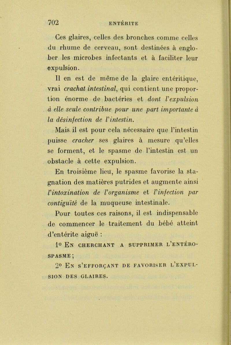 Ces glaires, celles des bronches comme celles du rhume de cerveau, sont destinées à englo- ber les microbes infectants et à faciliter leur expulsion. Il en est de même de la glaire entéritique, vrai crachat intestinal^ qui contient une propor- tion énorme de bactéries et dont Vexpulsion à elle seule contribue pour une part importante à la désinfection de Vintestin. Mais il est pour cela nécessaire que l’intestin puisse cracher ses glaires à mesure qu’elles se forment, et le spasme de l’intestin est un obstacle à cette expulsion. En troisième lieu, le spasme favorise la sta- gnation des matières putrides et augmente ainsi rintoxination de Vorganisme et Vinfection par contiguïté de la muqueuse intestinale. Pour toutes ces raisons, il est indispensable de commencer le traitement du bébé atteint d’entérite aiguë ; lo En cherchant a supprimer l’entéro- SPASME; 2° En s’efforçant de favoriser l’expul- sion DES GLAIRES.