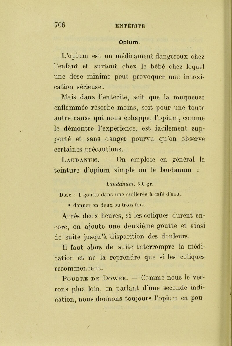 Opium. L’opium est un médicament dangereux chez l’enfant et surtout chez le bébé chez lequel une dose minime peut provoquer une intoxi- cation sérieuse. Mais dans l’entérite, soit que la muqueuse enflammée résorbe moins, soit pour une toute autre cause qui nous échappe, l’opium, comme le démontre l’expérience, est facilement sup- porté et sans danger pourvu qu’on observe certaines précautions. Laudanum. — On emploie en général la teinture d’opium simple ou le laudanum : Laudanum, 5,0 gr. Dose : I goutte dans une cuillerée à café d'eau. A donner en deux ou trois fois. Après deux heures, si les coliques durent en- core, on ajoute une deuxième goutte et ainsi de suite jusqu’à disparition des douleurs. 11 faut alors de suite interrompre la médi- cation et ne la reprendre que si les coliques recommencent. Poudre de Dower. — Gomme nous le ver- rons plus loin, en parlant d’une seconde indi- cation, nous donnons toujours l’opium en pou-