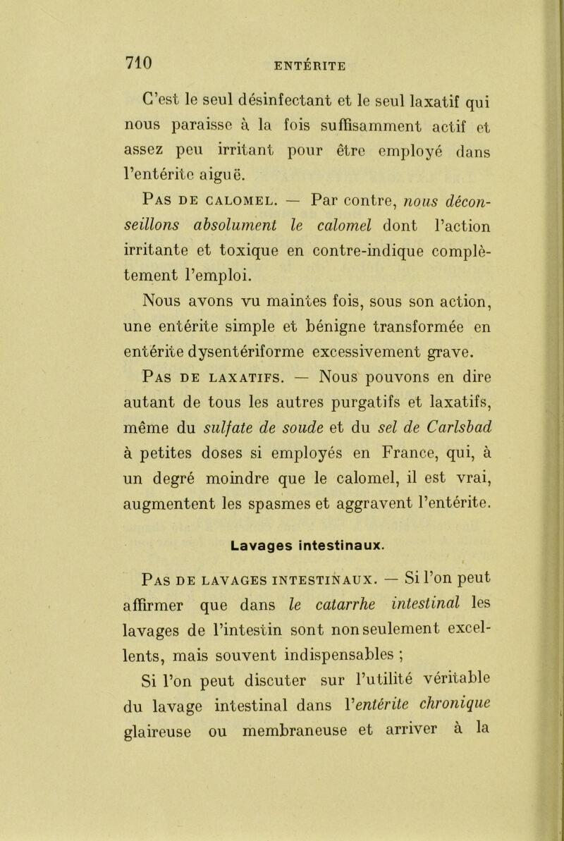 C’est le seul désinfectant et le seul laxatif qui nous paraisse à la fois suffisamment actif et assez peu irritant pour être employé dans l’entérite aiguë. Pas de calomel. — Par contre, nous décon- seillons absolument le calomel dont l’action irritante et toxique en contre-indique complè- tement l’emploi. Nous avons vu maintes fois, sous son action, une entérite simple et bénigne transformée en entérite dysentériforme excessivement grave. Pas de laxatifs. — Nous pouvons en dire autant de tous les autres purgatifs et laxatifs, même du sulfate de soude et du sel de Carlshad à petites doses si employés en France, qui, à un degré moindre que le calomel, il est vrai, augmentent les spasmes et aggravent l’entérite. Lavages intestinaux. Pas de lavages intestinaux. — Si l’on peut affirmer que dans le catarrhe intestinal les lavages de l’intestin sont non seulement excel- lents, mais souvent indispensables ; Si l’on peut discuter sur l’utilité véritable du lavage intestinal dans Ventérite chronique glaireuse ou membraneuse et arriver à la