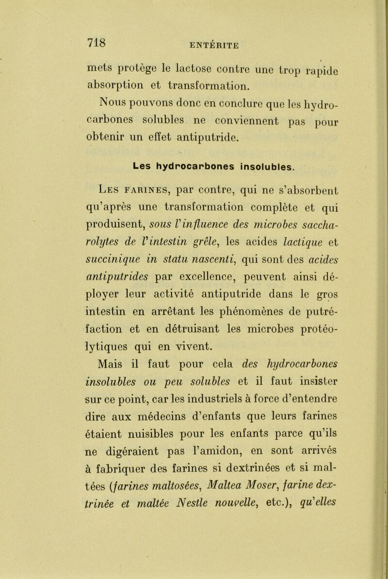 « mets protège le lactose contre une trop rapide absorption et transformation. Nous pouvons donc en conclure que les hydro- carbones solubles ne conviennent pas pour obtenir un effet antiputride. Les hydrocarbones insolubles. Les farines, par contre, qui ne s’absorbent qu’après une transformation complète et qui produisent, sous Vinfluence des microbes saccha- rolytes de Vintestin grêle, les acides lactique et succinique in statu nascenti, qui sont des acides antiputrides par excellence, peuvent ainsi dé- ployer leur activité antiputride dans le gros intestin en arrêtant les phénomènes de putré- faction et en détruisant les microbes protéo- lytiques qui en vivent. Mais il faut pour cela des hydrocarhones insolubles ou peu solubles et il faut insister sur ce point, car les industriels à force d’entendre dire aux médecins d’enfants que leurs farines étaient nuisibles pour les enfants parce qu’ils ne digéraient pas l’amidon, en sont arrivés à fabriquer des farines si dextrinées et si mal- tées {farines maltosées, Maltea Moser, farine dex- trinée et maltée Nestle nouvelle, etc.), qu'elles