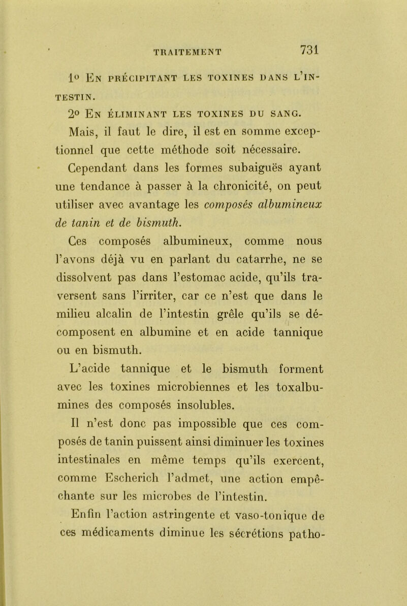 En précipitant les toxines dans l’in- testin. 2° En éliminant les toxines du sang. Mais, il faut le dire, il est en somme excep- tionnel que cette méthode soit nécessaire. Cependant dans les formes subaiguës ayant une tendance à passer à la chronicité, on peut utiliser avec avantage les composés albumineux de tanin et de bismuth. Ces composés albumineux, comme nous l’avons déjà vu en parlant du catarrhe, ne se dissolvent pas dans l’estomac acide, qu’ils tra- versent sans l’irriter, car ce n’est que dans le milieu alcalin de l’intestin grêle qu’ils se dé- composent en albumine et en acide tannique ou en bismuth. L’acide tannique et le bismuth forment avec les toxines microbiennes et les toxalbu- mines des composés insolubles. Il n’est donc pas impossible que ces com- posés de tanin puissent ainsi diminuer les toxines intestinales en même temps qu’ils exercent, comme Escherich l’admet, une action empê- chante sur les microbes de l’intestin. Enfin l’action astringente et vaso-tonique de ces médicaments diminue les sécrétions patho-