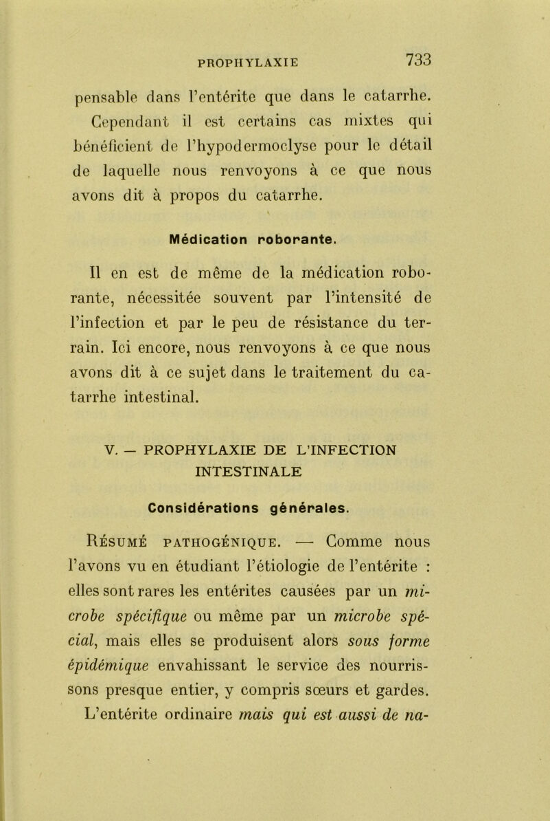 pensable dans l’entérite que dans le catarrhe. Cependant il est certains cas mixtes qui bénéficient de l’hypodermoclyse pour le détail de laquelle nous renvoyons à ce que nous avons dit à propos du catarrhe. Médication roborante. Il en est de même de la médication robo- rante, nécessitée souvent par l’intensité de l’infection et par le peu de résistance du ter- rain. Ici encore, nous renvoyons à ce que nous avons dit à ce sujet dans le traitement du ca- tarrhe intestinal. V. — PROPHYLAXIE DE L’INFECTION INTESTINALE Considérations générales. Résumé pathogénique. — Comme nous l’avons vu en étudiant l’étiologie de l’entérite : elles sont rares les entérites causées par un mi- crobe spécifique ou même par un microbe spé- cial^ mais elles se produisent alors sous forme épidémique envahissant le service des nourris- sons presque entier, y compris sœurs et gardes. L’entérite ordinaire mais qui est aussi de na-