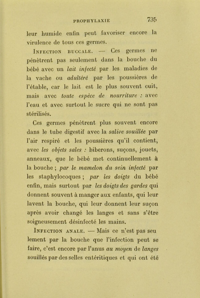 PROPHYLAXIE 73f) leur humide enfin peut favoriser encore la virulence de tous ces germes. Infection buccale. — Ces germes ne pénètrent pas seulement dans la bouche du bébé avec un lait injecté par les maladies de la vache ou adultéré par les poussières de l’étable, car le lait est le plus souvent cuit, mais avec toute espèce de nourriture : avec l’eau et avec surtout le sucre qui ne sont pas stérilisés. Ces germes pénètrent plus souvent encore dans le tube digestif avec la salive souillée par l’air respiré et les poussières qu’il contient, avec les objets sales : biberons, suçons, jouets, anneaux, que le bébé met continuellement à la bouche ; par le mamelon du sein injecté par les staphylocoques ; par les doigts du bébé enfin, mais surtout par les doigts des gardes qui donnent souvent à manger aux enfants, qui leur lavent la bouche, qui leur donnent leur suçon après avoir changé les langes et sans s’être soigneusement désinfecté les mains. Infection anale. — Mais ce n’est pas seu lement par la bouche que l’infection peut se faire, c’est encore par l’anus au moyen de langes souillés par des selles entéritiques et qui ont été